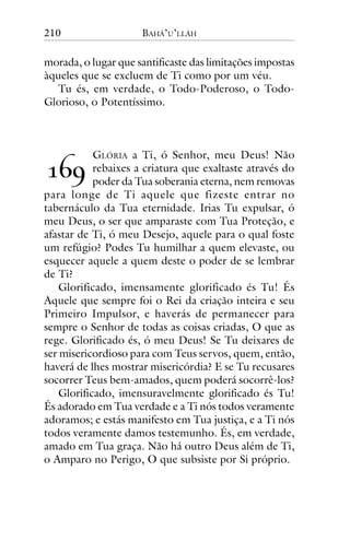 210

BAHÁ’U’LLÁH

morada, o lugar que santificaste das limitações impostas
àqueles que se excluem de Ti como por um véu.
Tu és, em verdade, o Todo-Poderoso, o TodoGlorioso, o Potentíssimo.

GLÓRIA a Ti, ó Senhor, meu Deus! Não
rebaixes a criatura que exaltaste através do
poder da Tua soberania eterna, nem removas
para longe de Ti aquele que fizeste entrar no
tabernáculo da Tua eternidade. Irias Tu expulsar, ó
meu Deus, o ser que amparaste com Tua Proteção, e
afastar de Ti, ó meu Desejo, aquele para o qual foste
um refúgio? Podes Tu humilhar a quem elevaste, ou
esquecer aquele a quem deste o poder de se lembrar
de Ti?
Glorificado, imensamente glorificado és Tu! És
Aquele que sempre foi o Rei da criação inteira e seu
Primeiro Impulsor, e haverás de permanecer para
sempre o Senhor de todas as coisas criadas, O que as
rege. Glorificado és, ó meu Deus! Se Tu deixares de
ser misericordioso para com Teus servos, quem, então,
haverá de lhes mostrar misericórdia? E se Tu recusares
socorrer Teus bem-amados, quem poderá socorrê-los?
Glorificado, imensuravelmente glorificado és Tu!
És adorado em Tua verdade e a Ti nós todos veramente
adoramos; e estás manifesto em Tua justiça, e a Ti nós
todos veramente damos testemunho. És, em verdade,
amado em Tua graça. Não há outro Deus além de Ti,
o Amparo no Perigo, O que subsiste por Si próprio.

!"#

 