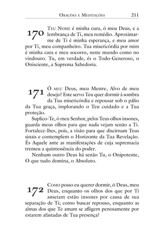 ORAÇÕES

E

MEDITAÇÕES

211

!"#

TEU NOME é minha cura, ó meu Deus, e a
lembrança de Ti, meu remédio. Aproximarme de Ti é minha esperança, e meu amor
por Ti, meu companheiro. Tua misericórdia por mim
é minha cura e meu socorro, neste mundo como no
vindouro. Tu, em verdade, és o Todo-Generoso, o
Onisciente, a Suprema Sabedoria.

!"!

Ó MEU Deus, meu Mestre, Alvo de meu
desejo! Este servo Teu quer dormir à sombra
da Tua misericórdia e repousar sob o pálio
da Tua graça, implorando o Teu cuidado e a Tua
proteção.
Suplico-Te, ó meu Senhor, pelos Teus olhos insones,
guarda meus olhos para que nada vejam senão a Ti.
Fortalece-lhes, pois, a visão para que discirnam Teus
sinais e contemplem o Horizonte da Tua Revelação.
És Aquele ante as manifestações de cuja supremacia
tremeu a quintessência do poder.
Nenhum outro Deus há senão Tu, o Onipotente,
O que tudo domina, o Absoluto.

!"$

COMO posso eu querer dormir, ó Deus, meu
Deus, enquanto os olhos dos que por Ti
anseiam estão insones por causa de sua
separação de Ti; como buscar repouso, enquanto as
almas dos que Te amam se afligem penosamente por
estarem afastadas de Tua presença?

 