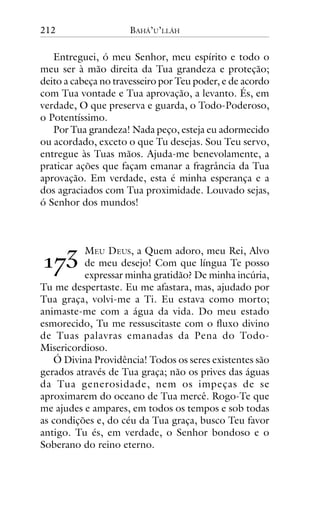 212

BAHÁ’U’LLÁH

Entreguei, ó meu Senhor, meu espírito e todo o
meu ser à mão direita da Tua grandeza e proteção;
deito a cabeça no travesseiro por Teu poder, e de acordo
com Tua vontade e Tua aprovação, a levanto. És, em
verdade, O que preserva e guarda, o Todo-Poderoso,
o Potentíssimo.
Por Tua grandeza! Nada peço, esteja eu adormecido
ou acordado, exceto o que Tu desejas. Sou Teu servo,
entregue às Tuas mãos. Ajuda-me benevolamente, a
praticar ações que façam emanar a fragrância da Tua
aprovação. Em verdade, esta é minha esperança e a
dos agraciados com Tua proximidade. Louvado sejas,
ó Senhor dos mundos!

!"#

MEU DEUS, a Quem adoro, meu Rei, Alvo
de meu desejo! Com que língua Te posso
expressar minha gratidão? De minha incúria,
Tu me despertaste. Eu me afastara, mas, ajudado por
Tua graça, volvi-me a Ti. Eu estava como morto;
animaste-me com a água da vida. Do meu estado
esmorecido, Tu me ressuscitaste com o fluxo divino
de Tuas palavras emanadas da Pena do TodoMisericordioso.
Ó Divina Providência! Todos os seres existentes são
gerados através de Tua graça; não os prives das águas
da Tua generosidade, nem os impeças de se
aproximarem do oceano de Tua mercê. Rogo-Te que
me ajudes e ampares, em todos os tempos e sob todas
as condições e, do céu da Tua graça, busco Teu favor
antigo. Tu és, em verdade, o Senhor bondoso e o
Soberano do reino eterno.

 