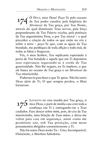 ORAÇÕES

E

MEDITAÇÕES

213

!"#

Ó DEUS, meu Deus! Peço-Te pelo oceano
de Teu poder curador, pela fulgência do
Alvorecer da Tua graça, por Teu Nome,
através do qual dominaste Teus servos, pela força
preponderante de Tua Palavra excelsa, pela potência
da Tua augustíssima Pena, e por Tua mercê – a qual
precedeu a criação de todos os que estão no céu e
sobre a terra – peço-Te que, com as águas da Tua
bondade, me purifiques de toda aflição e todo mal, de
todas as faltas e fraquezas.
Vês, ó meu Senhor, Teu suplicante esperando à
porta de Tua bondade e aquele que em Ti depositou
suas esperanças segurando-se à corda de Tua
generosidade. Não lhe negues, eu Te imploro, o que
ele busca no oceano da Tua graça e no Alvorecer da
Tua misericórdia.
Poderoso és para fazer o que Te apraz. Não há outro
Deus além de Ti, O que sempre perdoa, o Mais
Generoso.

!"$

LEVANTEI-ME esta manhã por Tua graça, ó
meu Deus, e parti de minha casa com toda a
confiança em Ti e entregando-me a Teus
cuidados. Faze descer sobre mim, pois, do céu da Tua
misericórdia, uma bênção de Tuas mãos, e deixa-me
voltar para casa em segurança, assim como me
permitiste sair, sob Tua proteção, com meus
pensamentos dirigidos constantemente a Ti.
Não há outro Deus senão Tu – Uno, Incomparável,
Onisciente, a Absoluta Sabedoria.

 