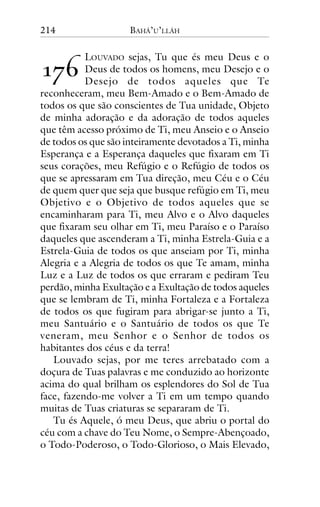 214

!"#

BAHÁ’U’LLÁH

LOUVADO sejas, Tu que és meu Deus e o
Deus de todos os homens, meu Desejo e o
Desejo de todos aqueles que Te
reconheceram, meu Bem-Amado e o Bem-Amado de
todos os que são conscientes de Tua unidade, Objeto
de minha adoração e da adoração de todos aqueles
que têm acesso próximo de Ti, meu Anseio e o Anseio
de todos os que são inteiramente devotados a Ti, minha
Esperança e a Esperança daqueles que fixaram em Ti
seus corações, meu Refúgio e o Refúgio de todos os
que se apressaram em Tua direção, meu Céu e o Céu
de quem quer que seja que busque refúgio em Ti, meu
Objetivo e o Objetivo de todos aqueles que se
encaminharam para Ti, meu Alvo e o Alvo daqueles
que fixaram seu olhar em Ti, meu Paraíso e o Paraíso
daqueles que ascenderam a Ti, minha Estrela-Guia e a
Estrela-Guia de todos os que anseiam por Ti, minha
Alegria e a Alegria de todos os que Te amam, minha
Luz e a Luz de todos os que erraram e pediram Teu
perdão, minha Exultação e a Exultação de todos aqueles
que se lembram de Ti, minha Fortaleza e a Fortaleza
de todos os que fugiram para abrigar-se junto a Ti,
meu Santuário e o Santuário de todos os que Te
veneram, meu Senhor e o Senhor de todos os
habitantes dos céus e da terra!
Louvado sejas, por me teres arrebatado com a
doçura de Tuas palavras e me conduzido ao horizonte
acima do qual brilham os esplendores do Sol de Tua
face, fazendo-me volver a Ti em um tempo quando
muitas de Tuas criaturas se separaram de Ti.
Tu és Aquele, ó meu Deus, que abriu o portal do
céu com a chave do Teu Nome, o Sempre-Abençoado,
o Todo-Poderoso, o Todo-Glorioso, o Mais Elevado,

 