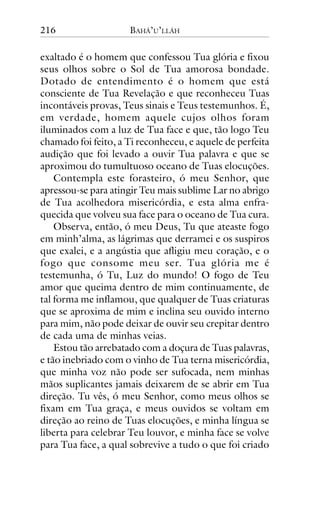 216

BAHÁ’U’LLÁH

exaltado é o homem que confessou Tua glória e fixou
seus olhos sobre o Sol de Tua amorosa bondade.
Dotado de entendimento é o homem que está
consciente de Tua Revelação e que reconheceu Tuas
incontáveis provas, Teus sinais e Teus testemunhos. É,
em verdade, homem aquele cujos olhos foram
iluminados com a luz de Tua face e que, tão logo Teu
chamado foi feito, a Ti reconheceu, e aquele de perfeita
audição que foi levado a ouvir Tua palavra e que se
aproximou do tumultuoso oceano de Tuas elocuções.
Contempla este forasteiro, ó meu Senhor, que
apressou-se para atingir Teu mais sublime Lar no abrigo
de Tua acolhedora misericórdia, e esta alma enfraquecida que volveu sua face para o oceano de Tua cura.
Observa, então, ó meu Deus, Tu que ateaste fogo
em minh’alma, as lágrimas que derramei e os suspiros
que exalei, e a angústia que afligiu meu coração, e o
fogo que consome meu ser. Tua glória me é
testemunha, ó Tu, Luz do mundo! O fogo de Teu
amor que queima dentro de mim continuamente, de
tal forma me inflamou, que qualquer de Tuas criaturas
que se aproxima de mim e inclina seu ouvido interno
para mim, não pode deixar de ouvir seu crepitar dentro
de cada uma de minhas veias.
Estou tão arrebatado com a doçura de Tuas palavras,
e tão inebriado com o vinho de Tua terna misericórdia,
que minha voz não pode ser sufocada, nem minhas
mãos suplicantes jamais deixarem de se abrir em Tua
direção. Tu vês, ó meu Senhor, como meus olhos se
fixam em Tua graça, e meus ouvidos se voltam em
direção ao reino de Tuas elocuções, e minha língua se
liberta para celebrar Teu louvor, e minha face se volve
para Tua face, a qual sobrevive a tudo o que foi criado

 