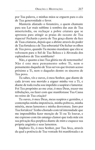 ORAÇÕES

E

MEDITAÇÕES

217

por Tua palavra, e minhas mãos se erguem para o céu
de Tua generosidade e favor.
Manterás afastado o forasteiro, a quem chamaste
para seu Lar mais sublime à sombra das asas de Tua
misericórdia, ou rechaçar a pobre criatura que se
apressou para atingir as praias do oceano de Tua
riqueza? Fecharás a porta de Tua graça diante da face
de Tuas criaturas, depois que a abriste através do poder
de Tua fortaleza e de Tua soberania? Ou fechar os olhos
de Teu povo, quando Tu mesmo mandaste que eles se
volvessem para o Sol de Tua Beleza e à Alvorada dos
esplendores de Teu semblante?
Não, e quanto a isso Tua glória me dá testemunho!
Não é este meu pensamento sobre Ti, nem o
pensamento daqueles de Teus servos que tiveram acesso
próximo a Ti, nem o daqueles dentre os sinceros de
Teu povo.
Tu sabes, vês e ouves, ó meu Senhor, que diante de
cada árvore sou movido a erguer minha voz a Ti, e
diante de toda rocha sou impelido a suspirar e lamentar.
Foi Teu propósito ao me criar, ó meu Deus, trazer-me
tribulações, ou fazer com que manifestasse Tua Causa
no reino de Tua criação?
Tu ouves, ó meu Deus, meus suspiros e gemidos, e
contemplas minha impotência, minha pobreza, minha
miséria, meus lamentos e minha desventura. Juro por
Tua fortaleza! Tenho chorado com tal intensidade que
me impossibilita fazer menção de Ti ou Te louvar, e
me expresso com tão amargo clamor que toda mãe em
sua privação fica perplexa diante de mim e esquece sua
própria angústia e seus lamentos.
Imploro-Te, ó meu Senhor, por Tua Arca, através
da qual a potência de Tua vontade foi manifestada e as

 