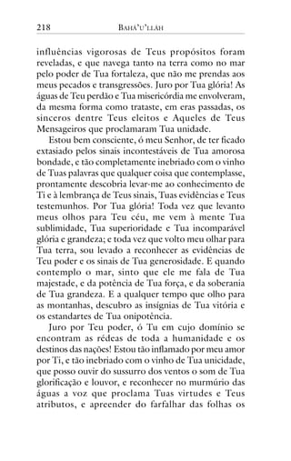 218

BAHÁ’U’LLÁH

influências vigorosas de Teus propósitos foram
reveladas, e que navega tanto na terra como no mar
pelo poder de Tua fortaleza, que não me prendas aos
meus pecados e transgressões. Juro por Tua glória! As
águas de Teu perdão e Tua misericórdia me envolveram,
da mesma forma como trataste, em eras passadas, os
sinceros dentre Teus eleitos e Aqueles de Teus
Mensageiros que proclamaram Tua unidade.
Estou bem consciente, ó meu Senhor, de ter ficado
extasiado pelos sinais incontestáveis de Tua amorosa
bondade, e tão completamente inebriado com o vinho
de Tuas palavras que qualquer coisa que contemplasse,
prontamente descobria levar-me ao conhecimento de
Ti e à lembrança de Teus sinais, Tuas evidências e Teus
testemunhos. Por Tua glória! Toda vez que levanto
meus olhos para Teu céu, me vem à mente Tua
sublimidade, Tua superioridade e Tua incomparável
glória e grandeza; e toda vez que volto meu olhar para
Tua terra, sou levado a reconhecer as evidências de
Teu poder e os sinais de Tua generosidade. E quando
contemplo o mar, sinto que ele me fala de Tua
majestade, e da potência de Tua força, e da soberania
de Tua grandeza. E a qualquer tempo que olho para
as montanhas, descubro as insígnias de Tua vitória e
os estandartes de Tua onipotência.
Juro por Teu poder, ó Tu em cujo domínio se
encontram as rédeas de toda a humanidade e os
destinos das nações! Estou tão inflamado por meu amor
por Ti, e tão inebriado com o vinho de Tua unicidade,
que posso ouvir do sussurro dos ventos o som de Tua
glorificação e louvor, e reconhecer no murmúrio das
águas a voz que proclama Tuas virtudes e Teus
atributos, e apreender do farfalhar das folhas os

 