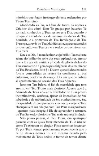ORAÇÕES

E

MEDITAÇÕES

219

mistérios que foram irrevogavelmente ordenados por
Ti em Teu reino.
Glorificado és Tu, ó Deus de todos os nomes e
Criador dos céus! Dou-Te graças por haveres Te
tornado conhecido a Teus servos este Dia, quando o
rio que é a verdadeira vida manou dos dedos da Tua
bondade, e a primavera da Tua Revelação e da Tua
Presença, através do Teu Manifestante, apareceu a todos
os que estão em Teu céu e a todos os que vivem em
Tua terra.
Este é o Dia, ó meu Senhor, cujo brilho Tu exaltaste
acima do brilho do sol e dos seus esplendores. Atesto
que a luz por ele emitida procede da glória da luz do
Teu semblante e é gerada pela fulgência do amanhecer
da Tua Revelação. Este é o Dia em que aos desalentados
foram concedidas as vestes da confiança e, aos
enfermos, o adorno da cura; o Dia em que os pobres
se aproximaram do oceano das Tuas riquezas.
Juro por Tua beleza, ó Rei da eternidade que tens
assento em Teu Trono mais glorioso! Aquele que é a
Alvorada de Teus sinais e o Revelador de Tuas provas
inconfundíveis, confessa, apesar da imensidão de Sua
sabedoria e da sublimidade de Seu conhecimento, Sua
incapacidade de compreender a menor que seja de Tuas
elocuções em sua relação com Tua Pena mais poderosa
– quanto mais incapaz é Ele de apreender a natureza
de Teu Ser todo-glorioso e Tua mais augusta Essência!
Não posso pensar, ó meu Deus, em quaisquer
palavras com as quais fazer menção de Ti, e não sei
como Te expressar ou elogiar. Fosse eu tentar descreverTe por Teus nomes, prontamente reconheceria que o
reino desses nomes foi ele mesmo criado pelo
movimento de Teus dedos, e treme de temor diante

 