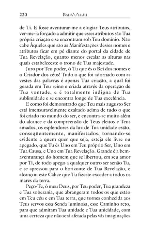 220

BAHÁ’U’LLÁH

de Ti. E fosse aventurar-me a elogiar Teus atributos,
ver-me-ia forçado a admitir que esses atributos são Tua
própria criação e se encontram sob Teu domínio. Não
cabe Àqueles que são as Manifestações desses nomes e
atributos ficar em pé diante do portal da cidade de
Tua Revelação, quanto menos escalar as alturas nas
quais estabeleceste o trono de Tua majestade.
Juro por Teu poder, ó Tu que és o Rei dos nomes e
o Criador dos céus! Tudo o que foi adornado com as
vestes das palavras é apenas Tua criação, a qual foi
gerada em Teu reino e criada através da operação de
Tua vontade, e é totalmente indigna de Tua
sublimidade e se encontra longe de Tua excelência.
E como foi demonstrado que Teu mais augusto Ser
está imensuravelmente exaltado acima de tudo o que
foi criado no mundo do ser, e encontra-se muito além
do alcance e da compreensão de Teus eleitos e Teus
amados, os esplendores da luz de Tua unidade estão,
conseqüentemente, manifestados, tornando-se
evidente a quem quer que seja, esteja ele livre ou
apegado, que Tu és Uno em Teu próprio Ser, Uno em
Tua Causa, e Uno em Tua Revelação. Grande é a bemaventurança do homem que se libertou, em seu amor
por Ti, de todo apego a qualquer outro ser senão Tu,
e se apressou para o horizonte de Tua Revelação, e
alcançou este Cálice que Tu fizeste exceder a todos os
mares da terra.
Peço-Te, ó meu Deus, por Teu poder, Tua grandeza
e Tua soberania, que abrangeram todos os que estão
em Teu céu e em Tua terra, que tornes conhecida aos
Teus servos essa Senda luminosa, esse Caminho reto,
para que admitam Tua unidade e Tua unicidade, com
uma certeza que não será afetada pelas vãs imaginações

 
