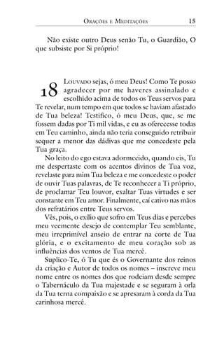 ORAÇÕES

E

MEDITAÇÕES

15

Não existe outro Deus senão Tu, o Guardião, O
que subsiste por Si próprio!

!"

LOUVADO sejas, ó meu Deus! Como Te posso
agradecer por me haveres assinalado e
escolhido acima de todos os Teus servos para
Te revelar, num tempo em que todos se haviam afastado
de Tua beleza! Testifico, ó meu Deus, que, se me
fossem dadas por Ti mil vidas, e eu as oferecesse todas
em Teu caminho, ainda não teria conseguido retribuir
sequer a menor das dádivas que me concedeste pela
Tua graça.
No leito do ego estava adormecido, quando eis, Tu
me despertaste com os acentos divinos de Tua voz,
revelaste para mim Tua beleza e me concedeste o poder
de ouvir Tuas palavras, de Te reconhecer a Ti próprio,
de proclamar Teu louvor, exaltar Tuas virtudes e ser
constante em Teu amor. Finalmente, caí cativo nas mãos
dos refratários entre Teus servos.
Vês, pois, o exílio que sofro em Teus dias e percebes
meu veemente desejo de contemplar Teu semblante,
meu irreprimível anseio de entrar na corte de Tua
glória, e o excitamento de meu coração sob as
influências dos ventos de Tua mercê.
Suplico-Te, ó Tu que és o Governante dos reinos
da criação e Autor de todos os nomes – inscreve meu
nome entre os nomes dos que rodeiam desde sempre
o Tabernáculo da Tua majestade e se seguram à orla
da Tua terna compaixão e se apresaram à corda da Tua
carinhosa mercê.

 