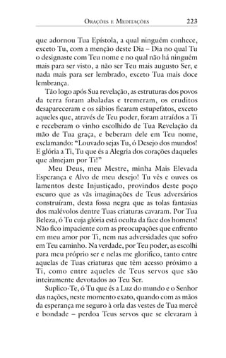 ORAÇÕES

E

MEDITAÇÕES

223

que adornou Tua Epístola, a qual ninguém conhece,
exceto Tu, com a menção deste Dia – Dia no qual Tu
o designaste com Teu nome e no qual não há ninguém
mais para ser visto, a não ser Teu mais augusto Ser, e
nada mais para ser lembrado, exceto Tua mais doce
lembrança.
Tão logo após Sua revelação, as estruturas dos povos
da terra foram abaladas e tremeram, os eruditos
desapareceram e os sábios ficaram estupefatos, exceto
aqueles que, através de Teu poder, foram atraídos a Ti
e receberam o vinho escolhido de Tua Revelação da
mão de Tua graça, e beberam dele em Teu nome,
exclamando: “Louvado sejas Tu, ó Desejo dos mundos!
E glória a Ti, Tu que és a Alegria dos corações daqueles
que almejam por Ti!”
Meu Deus, meu Mestre, minha Mais Elevada
Esperança e Alvo de meu desejo! Tu vês e ouves os
lamentos deste Injustiçado, provindos deste poço
escuro que as vãs imaginações de Teus adversários
construíram, desta fossa negra que as tolas fantasias
dos malévolos dentre Tuas criaturas cavaram. Por Tua
Beleza, ó Tu cuja glória está oculta da face dos homens!
Não fico impaciente com as preocupações que enfrento
em meu amor por Ti, nem nas adversidades que sofro
em Teu caminho. Na verdade, por Teu poder, as escolhi
para meu próprio ser e nelas me glorifico, tanto entre
aquelas de Tuas criaturas que têm acesso próximo a
Ti, como entre aqueles de Teus servos que são
inteiramente devotados ao Teu Ser.
Suplico-Te, ó Tu que és a Luz do mundo e o Senhor
das nações, neste momento exato, quando com as mãos
da esperança me seguro à orla das vestes de Tua mercê
e bondade – perdoa Teus servos que se elevaram à

 