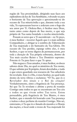 224

BAHÁ’U’LLÁH

região de Tua proximidade, dirigindo suas faces aos
esplendores da luz de Teu Semblante, volvendo-se para
o horizonte de Tua aprovação e aproximando-se do
oceano de Tua misericórdia e que, durante toda a sua
vida, Te expressaram louvor e arderam com o fogo do
seu amor por Ti. Ordena-lhes, ó Senhor meu Deus,
tanto antes como depois de Sua morte, o que seja
próprio de Tua suma bondade e excelsa misericórdia.
Possam os seres que a Ti ascenderam – eu Te peço,
ó meu Senhor – recorrer Àquele que é o mais sublime
Companheiro, e abrigar-se à sombra do Tabernáculo
de Tua majestade e do Santuário da Tua Glória. Do
oceano do Teu perdão, esparge sobre eles, ó meu
Senhor, o que os torne dignos de permanecerem, por
toda a duração de Tua própria soberania, dentro de
Teu mais excelso Reino e Teu Domínio supremo.
Potente és Tu para fazer o que Te apraz.
Não negues a Teus amados, ó meu Senhor, os doces
sabores deste Dia, no qual os mistérios de Teu nome,
O que subsiste por Si próprio, foram desvelados, e tudo
o que estava guardado nos tesouros de Tua sabedoria
foi revelado. Este é o Dia, ó meu Senhor, no qual todo
átomo da terra vibrou e exclamou: “Ó Tu, que és o
Revelador dos sinais e o Rei da criação!
Verdadeiramente, sinto a fragrância de Tua presença.
Sei que Tu Te revelaste e abriste a porta de reunião
Contigo ante todos os que se encontram em Teu céu
e todos os que vivem sobre Tua terra. Estou
persuadido, pela fragrância de Teu Manto, ó meu
Senhor, que o mundo foi honrado com Tua presença
e inalou o doce perfume da reunião Contigo. Não sei,
entretanto, ó Tu que és o Amado do mundo e o Desejo
das nações, o local onde o trono de Tua majestade foi

 