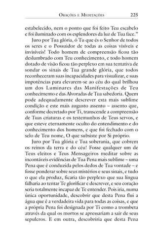 ORAÇÕES

E

MEDITAÇÕES

225

estabelecido, nem o ponto que foi feito Teu escabelo
e foi iluminado com os esplendores da luz de Tua face.”
Juro por Tua glória, ó Tu que és o Senhor de todos
os seres e o Possuidor de todas as coisas visíveis e
invisíveis! Todo homem de compreensão ficou tão
deslumbrado com Teu conhecimento, e todo homem
dotado de visão ficou tão perplexo em sua tentativa de
sondar os sinais de Tua grande glória, que todos
reconheceram suas incapacidades para visualizar, e suas
impotências para elevarem-se ao céu do qual brilhou
um dos Luminares das Manifestações de Teu
conhecimento e das Alvoradas de Tua sabedoria. Quem
pode adequadamente descrever esta mais sublime
condição e este mais augusto assento – assento que,
conforme decretado por Ti, transcende a compreensão
de Tuas criaturas e os testemunhos de Teus servos, e
que esteve eternamente oculto do entendimento e do
conhecimento dos homens, e que foi fechado com o
selo de Teu nome, O que subsiste por Si próprio.
Juro por Tua glória e Tua soberania, que cobrem
os reinos da terra e do céu! Fosse qualquer um de
Teus eleitos e Teus Mensageiros meditar sobre as
incontáveis evidências de Tua Pena mais sublime – uma
Pena que é conduzida pelos dedos de Tua vontade – e
fosse ponderar sobre seus mistérios e seus sinais, e tudo
o que ela produz, ficaria tão perplexo que sua língua
falharia ao tentar Te glorificar e descrever, e seu coração
seria totalmente incapaz de Te entender. Pois iria, numa
única oportunidade, descobrir que desta Pena flui a
água que é a verdadeira vida para todas as coisas, e que
a própria Pena foi designada por Ti como a trombeta
através da qual os mortos se apressariam a sair de seus
sepulcros. E em outra, descobriria que desta Pena

 