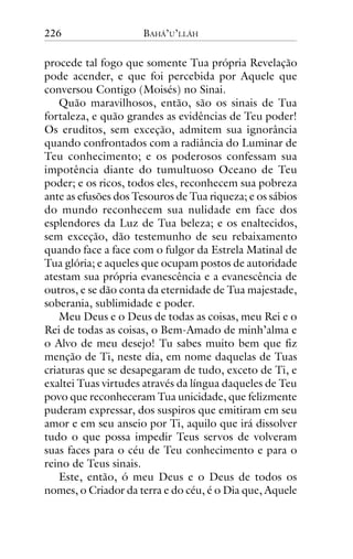 226

BAHÁ’U’LLÁH

procede tal fogo que somente Tua própria Revelação
pode acender, e que foi percebida por Aquele que
conversou Contigo (Moisés) no Sinai.
Quão maravilhosos, então, são os sinais de Tua
fortaleza, e quão grandes as evidências de Teu poder!
Os eruditos, sem exceção, admitem sua ignorância
quando confrontados com a radiância do Luminar de
Teu conhecimento; e os poderosos confessam sua
impotência diante do tumultuoso Oceano de Teu
poder; e os ricos, todos eles, reconhecem sua pobreza
ante as efusões dos Tesouros de Tua riqueza; e os sábios
do mundo reconhecem sua nulidade em face dos
esplendores da Luz de Tua beleza; e os enaltecidos,
sem exceção, dão testemunho de seu rebaixamento
quando face a face com o fulgor da Estrela Matinal de
Tua glória; e aqueles que ocupam postos de autoridade
atestam sua própria evanescência e a evanescência de
outros, e se dão conta da eternidade de Tua majestade,
soberania, sublimidade e poder.
Meu Deus e o Deus de todas as coisas, meu Rei e o
Rei de todas as coisas, o Bem-Amado de minh’alma e
o Alvo de meu desejo! Tu sabes muito bem que fiz
menção de Ti, neste dia, em nome daquelas de Tuas
criaturas que se desapegaram de tudo, exceto de Ti, e
exaltei Tuas virtudes através da língua daqueles de Teu
povo que reconheceram Tua unicidade, que felizmente
puderam expressar, dos suspiros que emitiram em seu
amor e em seu anseio por Ti, aquilo que irá dissolver
tudo o que possa impedir Teus servos de volveram
suas faces para o céu de Teu conhecimento e para o
reino de Teus sinais.
Este, então, ó meu Deus e o Deus de todos os
nomes, o Criador da terra e do céu, é o Dia que, Aquele

 