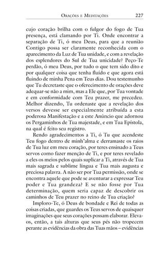 ORAÇÕES

E

MEDITAÇÕES

227

cujo coração brilha com o fulgor do fogo de Tua
presença, está clamando por Ti. Onde encontrar a
separação de Ti, ó meu Deus, para que a reunião
Contigo possa ser claramente reconhecida com o
aparecimento da Luz de Tua unidade, e com a revelação
dos esplendores do Sul de Tua unicidade? Peço-Te
perdão, ó meu Deus, por tudo o que tem sido dito e
por qualquer coisa que tenha fluído e que agora está
fluindo de minha Pena em Teus dias. Dou testemunho
que Tu decretaste que o oferecimento de orações deve
adequar-se não a mim, mas a Ele que, por Tua vontade
e em conformidade com Teu prazer, me precedeu.
Melhor dizendo, Tu ordenaste que a revelação dos
versos devesse ser especialmente atribuída a esta
poderosa Manifestação e a este Anúncio que adornou
os Pergaminhos de Tua majestade, e em Tua Epístola,
na qual é feito seu registro.
Rendo agradecimentos a Ti, ó Tu que acendeste
Teu fogo dentro de minh’alma e derramaste os raios
de Tua luz em meu coração, por teres ensinado a Teus
servos como fazer menção de Ti, e por teres revelado
a eles os meios pelos quais suplicar a Ti, através de Tua
mais sagrada e sublime língua e Tua mais augusta e
preciosa palavra. A não ser por Tua permissão, onde se
encontra aquele que pode se aventurar a expressar Teu
poder e Tua grandeza? E se não fosse por Tua
determinação, quem seria capaz de descobrir os
caminhos de Teu prazer no reino de Tua criação?
Imploro-Te, ó Deus de bondade e Rei de todas as
coisas criadas, que guardes os Teus servos de quaisquer
imaginações que seus corações possam elaborar. Elevaos, então, a tais alturas que seus pés não tropecem
perante as evidências da obra das Tuas mãos – evidências

 
