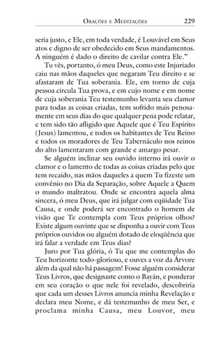 ORAÇÕES

E

MEDITAÇÕES

229

seria justo, e Ele, em toda verdade, é Louvável em Seus
atos e digno de ser obedecido em Seus mandamentos.
A ninguém é dado o direito de cavilar contra Ele.”
Tu vês, portanto, ó meu Deus, como este Injuriado
caiu nas mãos daqueles que negaram Teu direito e se
afastaram de Tua soberania. Ele, em torno de cuja
pessoa circula Tua prova, e em cujo nome e em nome
de cuja soberania Teu testemunho levanta seu clamor
para todas as coisas criadas, tem sofrido mais penosamente em seus dias do que qualquer pena pode relatar,
e tem sido tão afligido que Aquele que é Teu Espírito
(Jesus) lamentou, e todos os habitantes de Teu Reino
e todos os moradores de Teu Tabernáculo nos reinos
do alto lamentaram com grande e amargo pesar.
Se alguém inclinar seu ouvido interno irá ouvir o
clamor e o lamento de todas as coisas criadas pelo que
tem recaído, nas mãos daqueles a quem Tu fizeste um
convênio no Dia da Separação, sobre Aquele a Quem
o mundo maltratou. Onde se encontra aquela alma
sincera, ó meu Deus, que irá julgar com eqüidade Tua
Causa, e onde poderá ser encontrado o homem de
visão que Te contempla com Teus próprios olhos?
Existe algum ouvinte que se disponha a ouvir com Teus
próprios ouvidos ou alguém dotado de eloqüência que
irá falar a verdade em Teus dias?
Juro por Tua glória, ó Tu que me contemplas do
Teu horizonte todo-glorioso, e ouves a voz da Árvore
além da qual não há passagem! Fosse alguém considerar
Teus Livros, que designaste como o Bayán, e ponderar
em seu coração o que nele foi revelado, descobriria
que cada um desses Livros anuncia minha Revelação e
declara meu Nome, e dá testemunho de meu Ser, e
proclama minha Causa, meu Louvor, meu

 