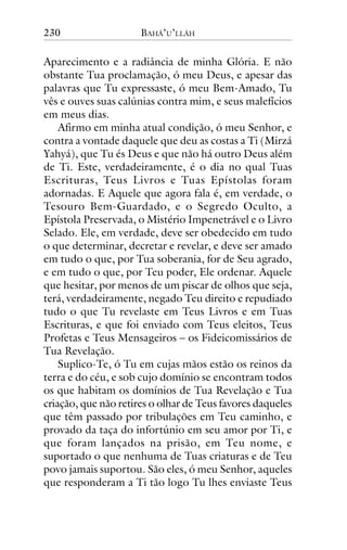 230

BAHÁ’U’LLÁH

Aparecimento e a radiância de minha Glória. E não
obstante Tua proclamação, ó meu Deus, e apesar das
palavras que Tu expressaste, ó meu Bem-Amado, Tu
vês e ouves suas calúnias contra mim, e seus malefícios
em meus dias.
Afirmo em minha atual condição, ó meu Senhor, e
contra a vontade daquele que deu as costas a Ti (Mirzá
Yahyá), que Tu és Deus e que não há outro Deus além
de Ti. Este, verdadeiramente, é o dia no qual Tuas
Escrituras, Teus Livros e Tuas Epístolas foram
adornadas. E Aquele que agora fala é, em verdade, o
Tesouro Bem-Guardado, e o Segredo Oculto, a
Epístola Preservada, o Mistério Impenetrável e o Livro
Selado. Ele, em verdade, deve ser obedecido em tudo
o que determinar, decretar e revelar, e deve ser amado
em tudo o que, por Tua soberania, for de Seu agrado,
e em tudo o que, por Teu poder, Ele ordenar. Aquele
que hesitar, por menos de um piscar de olhos que seja,
terá, verdadeiramente, negado Teu direito e repudiado
tudo o que Tu revelaste em Teus Livros e em Tuas
Escrituras, e que foi enviado com Teus eleitos, Teus
Profetas e Teus Mensageiros – os Fideicomissários de
Tua Revelação.
Suplico-Te, ó Tu em cujas mãos estão os reinos da
terra e do céu, e sob cujo domínio se encontram todos
os que habitam os domínios de Tua Revelação e Tua
criação, que não retires o olhar de Teus favores daqueles
que têm passado por tribulações em Teu caminho, e
provado da taça do infortúnio em seu amor por Ti, e
que foram lançados na prisão, em Teu nome, e
suportado o que nenhuma de Tuas criaturas e de Teu
povo jamais suportou. São eles, ó meu Senhor, aqueles
que responderam a Ti tão logo Tu lhes enviaste Teus

 