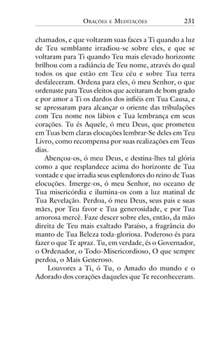 ORAÇÕES

E

MEDITAÇÕES

231

chamados, e que voltaram suas faces a Ti quando a luz
de Teu semblante irradiou-se sobre eles, e que se
voltaram para Ti quando Teu mais elevado horizonte
brilhou com a radiância de Teu nome, através do qual
todos os que estão em Teu céu e sobre Tua terra
desfaleceram. Ordena para eles, ó meu Senhor, o que
ordenaste para Teus eleitos que aceitaram de bom grado
e por amor a Ti os dardos dos infiéis em Tua Causa, e
se apressaram para alcançar o oriente das tribulações
com Teu nome nos lábios e Tua lembrança em seus
corações. Tu és Aquele, ó meu Deus, que prometeu
em Tuas bem claras elocuções lembrar-Se deles em Teu
Livro, como recompensa por suas realizações em Teus
dias.
Abençoa-os, ó meu Deus, e destina-lhes tal glória
como a que resplandece acima do horizonte de Tua
vontade e que irradia seus esplendores do reino de Tuas
elocuções. Imerge-os, ó meu Senhor, no oceano de
Tua misericórdia e ilumina-os com a luz matinal de
Tua Revelação. Perdoa, ó meu Deus, seus pais e suas
mães, por Teu favor e Tua generosidade, e por Tua
amorosa mercê. Faze descer sobre eles, então, da mão
direita de Teu mais exaltado Paraíso, a fragrância do
manto de Tua Beleza toda-gloriosa. Poderoso és para
fazer o que Te apraz. Tu, em verdade, és o Governador,
o Ordenador, o Todo-Misericordioso, O que sempre
perdoa, o Mais Generoso.
Louvores a Ti, ó Tu, o Amado do mundo e o
Adorado dos corações daqueles que Te reconheceram.

 