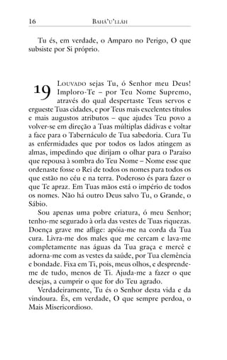16

BAHÁ’U’LLÁH

Tu és, em verdade, o Amparo no Perigo, O que
subsiste por Si próprio.

!"

LOUVADO sejas Tu, ó Senhor meu Deus!
Imploro-Te – por Teu Nome Supremo,
através do qual despertaste Teus servos e
ergueste Tuas cidades, e por Teus mais excelentes títulos
e mais augustos atributos – que ajudes Teu povo a
volver-se em direção a Tuas múltiplas dádivas e voltar
a face para o Tabernáculo de Tua sabedoria. Cura Tu
as enfermidades que por todos os lados atingem as
almas, impedindo que dirijam o olhar para o Paraíso
que repousa à sombra do Teu Nome – Nome esse que
ordenaste fosse o Rei de todos os nomes para todos os
que estão no céu e na terra. Poderoso és para fazer o
que Te apraz. Em Tuas mãos está o império de todos
os nomes. Não há outro Deus salvo Tu, o Grande, o
Sábio.
Sou apenas uma pobre criatura, ó meu Senhor;
tenho-me segurado à orla das vestes de Tuas riquezas.
Doença grave me aflige: apóia-me na corda da Tua
cura. Livra-me dos males que me cercam e lava-me
completamente nas águas da Tua graça e mercê e
adorna-me com as vestes da saúde, por Tua clemência
e bondade. Fixa em Ti, pois, meus olhos, e desprendeme de tudo, menos de Ti. Ajuda-me a fazer o que
desejas, a cumprir o que for do Teu agrado.
Verdadeiramente, Tu és o Senhor desta vida e da
vindoura. És, em verdade, O que sempre perdoa, o
Mais Misericordioso.

 