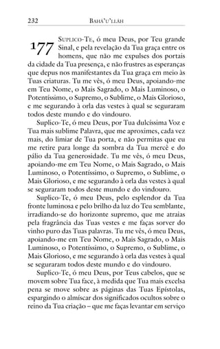 232

!""

BAHÁ’U’LLÁH

SUPLICO-TE, ó meu Deus, por Teu grande
Sinal, e pela revelação da Tua graça entre os
homens, que não me expulses dos portais
da cidade da Tua presença, e não frustres as esperanças
que depus nos manifestantes da Tua graça em meio às
Tuas criaturas. Tu me vês, ó meu Deus, apoiando-me
em Teu Nome, o Mais Sagrado, o Mais Luminoso, o
Potentíssimo, o Supremo, o Sublime, o Mais Glorioso,
e me segurando à orla das vestes à qual se seguraram
todos deste mundo e do vindouro.
Suplico-Te, ó meu Deus, por Tua dulcíssima Voz e
Tua mais sublime Palavra, que me aproximes, cada vez
mais, do limiar de Tua porta, e não permitas que eu
me retire para longe da sombra da Tua mercê e do
pálio da Tua generosidade. Tu me vês, ó meu Deus,
apoiando-me em Teu Nome, o Mais Sagrado, o Mais
Luminoso, o Potentíssimo, o Supremo, o Sublime, o
Mais Glorioso, e me segurando à orla das vestes à qual
se seguraram todos deste mundo e do vindouro.
Suplico-Te, ó meu Deus, pelo esplendor da Tua
fronte luminosa e pelo brilho da luz do Teu semblante,
irradiando-se do horizonte supremo, que me atraias
pela fragrância das Tuas vestes e me faças sorver do
vinho puro das Tuas palavras. Tu me vês, ó meu Deus,
apoiando-me em Teu Nome, o Mais Sagrado, o Mais
Luminoso, o Potentíssimo, o Supremo, o Sublime, o
Mais Glorioso, e me segurando à orla das vestes à qual
se seguraram todos deste mundo e do vindouro.
Suplico-Te, ó meu Deus, por Teus cabelos, que se
movem sobre Tua face, à medida que Tua mais excelsa
pena se move sobre as páginas das Tuas Epístolas,
espargindo o almíscar dos significados ocultos sobre o
reino da Tua criação – que me faças levantar em serviço

 