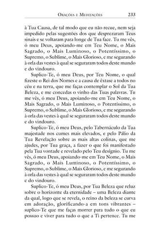 ORAÇÕES

E

MEDITAÇÕES

233

à Tua Causa, de tal modo que eu não recue, nem seja
impedido pelas sugestões dos que desprezaram Teus
sinais e se voltaram para longe de Tua face. Tu me vês,
ó meu Deus, apoiando-me em Teu Nome, o Mais
Sagrado, o Mais Luminoso, o Potentíssimo, o
Supremo, o Sublime, o Mais Glorioso, e me segurando
à orla das vestes à qual se seguraram todos deste mundo
e do vindouro.
Suplico-Te, ó meu Deus, por Teu Nome, o qual
fizeste o Rei dos Nomes e a causa de êxtase a todos no
céu e na terra, que me faças contemplar o Sol da Tua
Beleza, e me concedas o vinho das Tuas palavras. Tu
me vês, ó meu Deus, apoiando-me em Teu Nome, o
Mais Sagrado, o Mais Luminoso, o Potentíssimo, o
Supremo, o Sublime, o Mais Glorioso, e me segurando
à orla das vestes à qual se seguraram todos deste mundo
e do vindouro.
Suplico-Te, ó meu Deus, pelo Tabernáculo da Tua
majestade nos cumes mais elevados, e pelo Pálio da
Tua Revelação sobre as mais altas colinas, que me
ajudes, por Tua graça, a fazer o que foi manifestado
pela Tua vontade e revelado pelo Teu desígnio. Tu me
vês, ó meu Deus, apoiando-me em Teu Nome, o Mais
Sagrado, o Mais Luminoso, o Potentíssimo, o
Supremo, o Sublime, o Mais Glorioso, e me segurando
à orla das vestes à qual se seguraram todos deste mundo
e do vindouro.
Suplico-Te, ó meu Deus, por Tua Beleza que reluz
sobre o horizonte da eternidade – uma Beleza diante
da qual, logo que se revela, o reino da beleza se curva
em adoração, glorificando-a em tons vibrantes –
suplico-Te que me faças morrer para tudo o que eu
possuo e viver para tudo o que a Ti pertence. Tu me

 