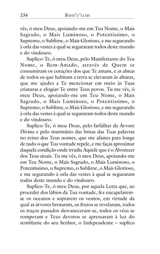 234

BAHÁ’U’LLÁH

vês, ó meu Deus, apoiando-me em Teu Nome, o Mais
Sagrado, o Mais Luminoso, o Potentíssimo, o
Supremo, o Sublime, o Mais Glorioso, e me segurando
à orla das vestes à qual se seguraram todos deste mundo
e do vindouro.
Suplico-Te, ó meu Deus, pelo Manifestante do Teu
Nome, o Bem-Amado, através de Quem se
consumiram os corações dos que Te amam, e as almas
de todos os que habitam a terra se elevaram às alturas,
que me ajudes a Te mencionar em meio às Tuas
criaturas e elogiar-Te entre Teus povos. Tu me vês, ó
meu Deus, apoiando-me em Teu Nome, o Mais
Sagrado, o Mais Luminoso, o Potentíssimo, o
Supremo, o Sublime, o Mais Glorioso, e me segurando
à orla das vestes à qual se seguraram todos deste mundo
e do vindouro.
Suplico-Te, ó meu Deus, pelo farfalhar da Árvore
Divina e pelo murmúrio das brisas das Tuas palavras
no reino dos Teus nomes, que me afastes para longe
de tudo o que Tua vontade repele, e me faças aproximar
daquela condição onde irradia Aquele que é o Alvorecer
dos Teus sinais. Tu me vês, ó meu Deus, apoiando-me
em Teu Nome, o Mais Sagrado, o Mais Luminoso, o
Potentíssimo, o Supremo, o Sublime, o Mais Glorioso,
e me segurando à orla das vestes à qual se seguraram
todos deste mundo e do vindouro.
Suplico-Te, ó meu Deus, por aquela Letra que, ao
proceder dos lábios da Tua vontade, fez encapelaremse os oceanos e soprarem os ventos, em virtude da
qual as árvores brotaram, os frutos se revelaram, todos
os traços passados desvaneceram-se, todos os véus se
romperam e Teus devotos se apressaram à luz do
semblante do seu Senhor, o Independente – suplico

 