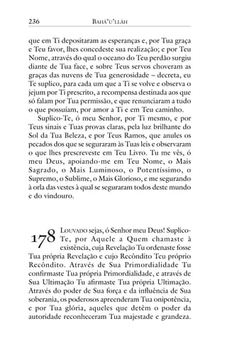 236

BAHÁ’U’LLÁH

que em Ti depositaram as esperanças e, por Tua graça
e Teu favor, lhes concedeste sua realização; e por Teu
Nome, através do qual o oceano do Teu perdão surgiu
diante de Tua face, e sobre Teus servos choveram as
graças das nuvens de Tua generosidade – decreta, eu
Te suplico, para cada um que a Ti se volve e observa o
jejum por Ti prescrito, a recompensa destinada aos que
só falam por Tua permissão, e que renunciaram a tudo
o que possuíam, por amor a Ti e em Teu caminho.
Suplico-Te, ó meu Senhor, por Ti mesmo, e por
Teus sinais e Tuas provas claras, pela luz brilhante do
Sol da Tua Beleza, e por Teus Ramos, que anules os
pecados dos que se seguraram às Tuas leis e observaram
o que lhes prescreveste em Teu Livro. Tu me vês, ó
meu Deus, apoiando-me em Teu Nome, o Mais
Sagrado, o Mais Luminoso, o Potentíssimo, o
Supremo, o Sublime, o Mais Glorioso, e me segurando
à orla das vestes à qual se seguraram todos deste mundo
e do vindouro.

!"#

LOUVADO sejas, ó Senhor meu Deus! SuplicoTe, por Aquele a Quem chamaste à
existência, cuja Revelação Tu ordenaste fosse
Tua própria Revelação e cujo Recôndito Teu próprio
Recôndito. Através de Sua Primordialidade Tu
confirmaste Tua própria Primordialidade, e através de
Sua Ultimação Tu afirmaste Tua própria Ultimação.
Através do poder de Sua força e da influência de Sua
soberania, os poderosos apreenderam Tua onipotência,
e por Tua glória, aqueles que detêm o poder da
autoridade reconheceram Tua majestade e grandeza.

 