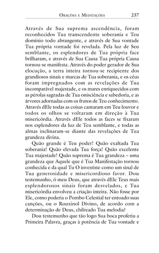 ORAÇÕES

E

MEDITAÇÕES

237

Através de Sua suprema ascendência, foram
reconhecidos Tua transcendente soberania e Teu
domínio todo abrangente, e através de Sua vontade
Tua própria vontade foi revelada. Pela luz de Seu
semblante, os esplendores de Tua própria face
brilharam, e através de Sua Causa Tua própria Causa
tornou-se manifesta. Através do poder gerador de Sua
elocução, a terra inteira tornou-se recipiente dos
grandiosos sinais e marcas de Tua soberania, e os céus
foram impregnados com as revelações de Tua
incomparável majestade, e os mares enriquecidos com
as pérolas sagradas de Tua onisciência e sabedoria, e as
árvores adornadas com os frutos de Teu conhecimento.
Através dEle todas as coisas cantaram em Teu louvor e
todos os olhos se voltaram em direção à Tua
misericórdia. Através dEle todos as faces se fixaram
nos esplendores da luz de Teu semblante, e todas as
almas inclinaram-se diante das revelações de Tua
grandeza divina.
Quão grande é Teu poder! Quão exaltada Tua
soberania! Quão elevada Tua força! Quão excelente
Tua majestade! Quão suprema é Tua grandeza – uma
grandeza que Aquele que é Tua Manifestação tornou
conhecida e da qual Tu O investiste como um sinal de
Tua generosidade e misericordioso favor. Dou
testemunho, ó meu Deus, que através dEle Teus mais
esplendorosos sinais foram desvelados, e Tua
misericórdia envolveu a criação inteira. Não fosse por
Ele, como poderia o Pombo Celestial ter entoado suas
canções, ou o Rouxinol Divino, de acordo com a
determinação de Deus, chilreado Tua melodia?
Dou testemunho que tão logo Sua boca proferiu a
Primeira Palavra, graças à potência de Tua vontade e

 