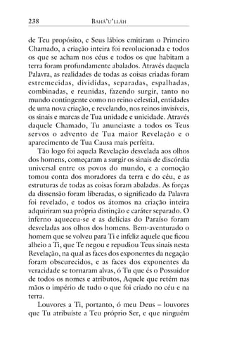 238

BAHÁ’U’LLÁH

de Teu propósito, e Seus lábios emitiram o Primeiro
Chamado, a criação inteira foi revolucionada e todos
os que se acham nos céus e todos os que habitam a
terra foram profundamente abalados. Através daquela
Palavra, as realidades de todas as coisas criadas foram
estremecidas, divididas, separadas, espalhadas,
combinadas, e reunidas, fazendo surgir, tanto no
mundo contingente como no reino celestial, entidades
de uma nova criação, e revelando, nos reinos invisíveis,
os sinais e marcas de Tua unidade e unicidade. Através
daquele Chamado, Tu anunciaste a todos os Teus
ser vos o advento de Tua maior Revelação e o
aparecimento de Tua Causa mais perfeita.
Tão logo foi aquela Revelação desvelada aos olhos
dos homens, começaram a surgir os sinais de discórdia
universal entre os povos do mundo, e a comoção
tomou conta dos moradores da terra e do céu, e as
estruturas de todas as coisas foram abaladas. As forças
da dissensão foram liberadas, o significado da Palavra
foi revelado, e todos os átomos na criação inteira
adquiriram sua própria distinção e caráter separado. O
inferno aqueceu-se e as delícias do Paraíso foram
desveladas aos olhos dos homens. Bem-aventurado o
homem que se volveu para Ti e infeliz aquele que ficou
alheio a Ti, que Te negou e repudiou Teus sinais nesta
Revelação, na qual as faces dos exponentes da negação
foram obscurecidos, e as faces dos exponentes da
veracidade se tornaram alvas, ó Tu que és o Possuidor
de todos os nomes e atributos, Aquele que retém nas
mãos o império de tudo o que foi criado no céu e na
terra.
Louvores a Ti, portanto, ó meu Deus – louvores
que Tu atribuíste a Teu próprio Ser, e que ninguém

 