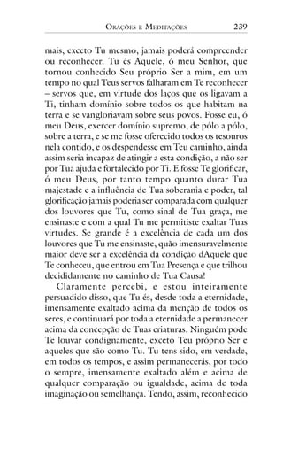ORAÇÕES

E

MEDITAÇÕES

239

mais, exceto Tu mesmo, jamais poderá compreender
ou reconhecer. Tu és Aquele, ó meu Senhor, que
tornou conhecido Seu próprio Ser a mim, em um
tempo no qual Teus servos falharam em Te reconhecer
– servos que, em virtude dos laços que os ligavam a
Ti, tinham domínio sobre todos os que habitam na
terra e se vangloriavam sobre seus povos. Fosse eu, ó
meu Deus, exercer domínio supremo, de pólo a pólo,
sobre a terra, e se me fosse oferecido todos os tesouros
nela contido, e os despendesse em Teu caminho, ainda
assim seria incapaz de atingir a esta condição, a não ser
por Tua ajuda e fortalecido por Ti. E fosse Te glorificar,
ó meu Deus, por tanto tempo quanto durar Tua
majestade e a influência de Tua soberania e poder, tal
glorificação jamais poderia ser comparada com qualquer
dos louvores que Tu, como sinal de Tua graça, me
ensinaste e com a qual Tu me permitiste exaltar Tuas
virtudes. Se grande é a excelência de cada um dos
louvores que Tu me ensinaste, quão imensuravelmente
maior deve ser a excelência da condição dAquele que
Te conheceu, que entrou em Tua Presença e que trilhou
decididamente no caminho de Tua Causa!
Claramente percebi, e estou inteiramente
persuadido disso, que Tu és, desde toda a eternidade,
imensamente exaltado acima da menção de todos os
seres, e continuará por toda a eternidade a permanecer
acima da concepção de Tuas criaturas. Ninguém pode
Te louvar condignamente, exceto Teu próprio Ser e
aqueles que são como Tu. Tu tens sido, em verdade,
em todos os tempos, e assim permanecerás, por todo
o sempre, imensamente exaltado além e acima de
qualquer comparação ou igualdade, acima de toda
imaginação ou semelhança. Tendo, assim, reconhecido

 