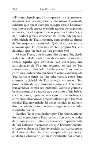 240

BAHÁ’U’LLÁH

a Ti como Aquele que é incomparável, e cuja natureza
ninguém pode possuir, torna-se incontrovertivelmente
evidente que quem quer que seja que deseje Te louvar,
este louvor pode apenas se referir àqueles de sua própria
natureza, e está sujeito às suas próprias limitações, e
não poderá jamais descrever de forma adequada a
sublimidade de Tua soberania, nem escalar as alturas
de Tua majestade e santidade. Quão doce, portanto, é
o louvor que Tu expressas de Teu próprio Ser, e a
descrição que Tu fazes de Teu próprio Ser!
Ó meu Deus, dou testemunho de que Tu, desde
toda a eternidade, nada fizeste descer sobre Teus servos
senão aquilo que causasse sua elevação, sua
aproximação de Ti e sua ascensão ao céu de Tua
transcendente Unidade. Estabeleceste Teus limites
entre eles, ordenando que fossem como evidências da
Tua justiça e sinais da Tua misericórdia entre Tuas
criaturas, a cidadela de Tua proteção em meio a Teu
povo, a fim de que homem algum em Teu reino
transgredisse contra seu próximo. Como é grande a
bem-aventurança daquele que por amor a Tua beleza
e a Teu prazer, reprimiu os desejos de uma inclinação
corrupta e observou os preceitos fixados por Tua Pena
excelsa! Ele, em verdade, há de ser incluído no número
dos que atingiram todo o bem e seguiram o caminho
apontado por Ti.
Suplico-Te, ó meu Senhor, por Teu Nome, através
do qual concedeste a Teus servos e Teu povo o poder
de Te conhecerem, e atraíste para a corte resplandecente
da Tua Unidade os corações dos que Te reconheceram,
e fizeste as almas de Teus favorecidos aproximarem-se
da Aurora da Tua Unicidade – suplico-Te que eu seja
ajudado a observar o jejum inteiramente por amor a

 