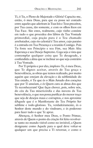 ORAÇÕES

E

MEDITAÇÕES

241

Ti, ó Tu, o Pleno de Majestade e Glória! Capacita-me,
então, ó meu Deus, para que eu possa ser contado
entre aqueles que aderiram às Tuas leis e Teus preceitos,
por Tua causa, tão somente, e com os olhos fixos em
Tua Face. São estes, realmente, cujo vinho consiste
em tudo o que procedeu dos lábios da Tua Vontade
primordial, cuja poção pura é o Teu chamado
arrebatador, cujo rio celestial é Teu amor, cujo paraíso
é a entrada em Tua Presença e a reunião Contigo. Pois
Tu foste seu Princípio e seu Fim, sua Mais Alta
Esperança e seu Desejo Supremo. Cega seja a vista que
contemplar qualquer coisa que Te desagrade, e
confundida a alma que se inclinar ao que seja contrário
à Tua Vontade.
Por Ti próprio e por eles, imploro-Te, ó meu Deus,
que Te dignes aceitar, através de Tua graça e
benevolência, as obras que temos realizado, por muito
aquém que estejam da elevação e da sublimidade do
Teu estado, ó Tu que és o Mais Amado dos corações
que por Ti anseiam, e és Quem cura as almas dos que
Te reconheceram! Que faças chover, pois, sobre nós,
do céu da Tua misericórdia e das nuvens da Tua
benevolência, o que nos possa purificar do menor traço
que seja de desejos maus e corruptos, e nos aproxime
dAquele que é o Manifestante do Teu Próprio Ser
sublime e todo-glorioso. Tu, verdadeiramente, és o
Senhor deste mundo e do vindouro, e és poderoso
para fazer tudo o que Te apraz.
Abençoa, ó Senhor meu Deus, o Ponto Primaz,
através de Quem o ponto da criação foi feito revolverse tanto no mundo visível como no invisível, a Quem
designaste como Aquele para o qual deve voltar-se
qualquer um que precisa a Ti retornar, e como o

 