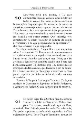ORAÇÕES

E

MEDITAÇÕES

17

!"

L O U VA D O seja Teu nome, ó Tu que
contemplas todas as coisas e estás oculto de
todas as coisas! De todas as terras ouves as
lamentações daqueles que Te amam, e de todas as
direções escutas os prantos daqueles que reconheceram
Tua soberania. Se a seus opressores fosse perguntado:
“Por quem os tendes oprimido e mantido em cativeiro
em Bagdá e em outras partes? Que injustiça eles
cometeram? A quem traíram? O sangue de quem
derramaram, e de que propriedades se apossaram?” –
eles não saberiam o que responder.
Tu sabes muito bem, ó meu Deus, que seu único
crime é ter amado a Ti. Por esta razão seus opressores
os aprisionaram e os espalharam enviando-os para
outras terras. Sabedor que sou, ó meu Deus, que Tu
destinas a Teus servos somente aquilo que é para seu
bem, ainda assim Te imploro, por Teu nome que se
sobrepõe a todas as coisas, que levantes, a fim de ajudálos e como um sinal de Tua graça e evidência de Teu
poder, aqueles que irão salvá-los de todos os seus
adversários.
Potente és Tu para fazer o que Te apraz. Tu és, em
verdade, o Governante Supremo, o Todo-Poderoso,
o Amparo no Perigo, O que subsiste por Si próprio.

!#

LOUVADO sejas Tu, ó Senhor meu Deus! Sou
Teu servo e filho de Teu servo. Volvi a face
para Tua Causa, acreditando que és Uno,
admitindo Tua Unidade, reconhecendo Tua soberania,
Teu poder supremo, e confessando a grandeza de Tua
majestade e glória. Peço-Te, por Teu nome, através do

 