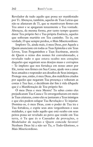 242

BAHÁ’U’LLÁH

Revelador de tudo aquilo que possa ser manifestado
por Ti. Abençoa, também, aquelas de Tuas Letras que
não se afastaram de Ti, que se mantiveram firmes em
Teu amor e se apegaram tenazmente a Tua vontade.
Abençoa, da mesma forma, por tanto tempo quanto
durar Teu próprio Ser e Tua própria Essência, aqueles
que sofreram martírio em Teu caminho. Tu és, em
verdade, O que sempre perdoa, o Mais Misericordioso.
Imploro-Te, ainda mais, ó meu Deus, por Aquele a
Quem anunciaste em todas as Tuas Epístolas e em Teus
Livros, Teus Pergaminhos e Tuas Escrituras, através
de Quem o reino dos nomes foi convulsionado, e
revelado tudo o que estava oculto nos corações
daqueles que seguiram seus desejos maus e corruptos
– Te imploro que nos fortaleça em nosso amor por
Ele, torne-nos firmes em Sua Causa, ajude-nos a amar
Seus amados e responder aos desafios de Seus inimigos.
Protege-nos, então, ó meu Deus, dos malefícios criados
por aqueles que negaram Tua presença e voltaram as
costas à Tua face, e decidiram dar fim à vida dAquele
que é a Manifestação de Teu próprio Ser.
Ó meu Deus e meu Mestre! Tu sabes como eles
prejudicaram Tua Causa e Te envergonharam em meio
às Tuas criaturas, como eles se juntaram a Teus inimigos
e que eles podem solapar Tua Revelação e Te injuriar.
Domina-os, ó meu Deus, com o poder de Tua ira e
Tua fortaleza, e expõe seus atos vergonhosos e suas
maldades, e que tudo aquilo que está oculto em seus
peitos possa ser revelado ao povo que reside em Tua
terra, ó Tu que és o Causador de provações, o
Modelador de nações e Quem concede favores!
Nenhum Deus há a não ser Tu, o Todo-Glorioso, o
Mais Misericordioso.

 