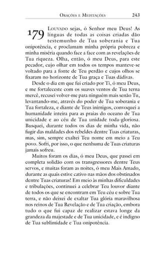 ORAÇÕES

!"#

E

MEDITAÇÕES

243

LOUVADO sejas, ó Senhor meu Deus! As
línguas de todas as coisas criadas dão
testemunho de Tua soberania e Tua
onipotência, e proclamam minha própria pobreza e
minha miséria quando face a face com as revelações de
Tua riqueza. Olha, então, ó meu Deus, para este
pecador, cujo olhar em todos os tempos manteve-se
voltado para a fonte de Teu perdão e cujos olhos se
fixaram no horizonte de Tua graça e Tuas dádivas.
Desde o dia em que fui criado por Ti, ó meu Deus,
e me fortaleceste com os suaves ventos de Tua terna
mercê, recusei volver-me para ninguém mais senão Tu,
levantando-me, através do poder de Tua soberania e
Tua fortaleza, e diante de Teus inimigos, convoquei a
humanidade inteira para as praias do oceano de Tua
unicidade e ao céu de Tua unidade toda-gloriosa.
Busquei, durante todos os dias de minha vida, não
fugir das maldades dos rebeldes dentre Tuas criaturas,
mas, sim, sempre exaltei Teu nome em meio a Teu
povo. Sofri, por isso, o que nenhuma de Tuas criaturas
jamais sofreu.
Muitos foram os dias, ó meu Deus, que passei em
completa solidão com os transgressores dentre Teus
servos, e muitas foram as noites, ó meu Mais Amado,
durante as quais estive cativo nas mãos dos obstinados
dentre Tuas criaturas! Em meio às minhas dificuldades
e tribulações, continuei a celebrar Teu louvor diante
de todos os que se encontram em Teu céu e sobre Tua
terra, e não deixei de exaltar Tua glória maravilhosa
nos reinos de Tua Revelação e de Tua criação, embora
tudo o que fui capaz de realizar estava longe da
grandeza da majestade e de Tua unicidade, e é indigno
de Tua sublimidade e Tua onipotência.

 