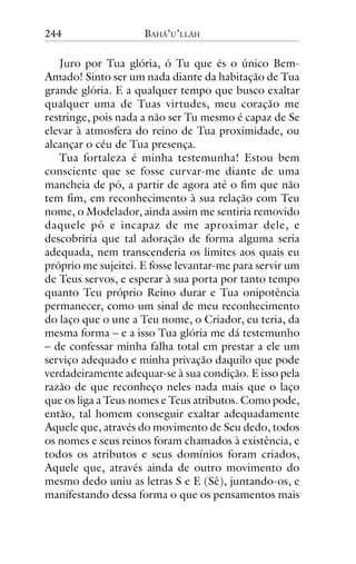 244

BAHÁ’U’LLÁH

Juro por Tua glória, ó Tu que és o único BemAmado! Sinto ser um nada diante da habitação de Tua
grande glória. E a qualquer tempo que busco exaltar
qualquer uma de Tuas virtudes, meu coração me
restringe, pois nada a não ser Tu mesmo é capaz de Se
elevar à atmosfera do reino de Tua proximidade, ou
alcançar o céu de Tua presença.
Tua fortaleza é minha testemunha! Estou bem
consciente que se fosse curvar-me diante de uma
mancheia de pó, a partir de agora até o fim que não
tem fim, em reconhecimento à sua relação com Teu
nome, o Modelador, ainda assim me sentiria removido
daquele pó e incapaz de me aproximar dele, e
descobriria que tal adoração de forma alguma seria
adequada, nem transcenderia os limites aos quais eu
próprio me sujeitei. E fosse levantar-me para servir um
de Teus servos, e esperar à sua porta por tanto tempo
quanto Teu próprio Reino durar e Tua onipotência
permanecer, como um sinal de meu reconhecimento
do laço que o une a Teu nome, o Criador, eu teria, da
mesma forma – e a isso Tua glória me dá testemunho
– de confessar minha falha total em prestar a ele um
serviço adequado e minha privação daquilo que pode
verdadeiramente adequar-se à sua condição. E isso pela
razão de que reconheço neles nada mais que o laço
que os liga a Teus nomes e Teus atributos. Como pode,
então, tal homem conseguir exaltar adequadamente
Aquele que, através do movimento de Seu dedo, todos
os nomes e seus reinos foram chamados à existência, e
todos os atributos e seus domínios foram criados,
Aquele que, através ainda de outro movimento do
mesmo dedo uniu as letras S e E (Sê), juntando-os, e
manifestando dessa forma o que os pensamentos mais

 