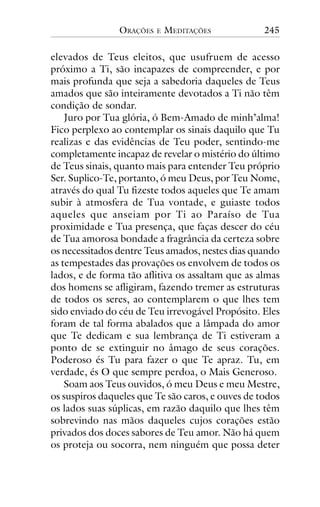 ORAÇÕES

E

MEDITAÇÕES

245

elevados de Teus eleitos, que usufruem de acesso
próximo a Ti, são incapazes de compreender, e por
mais profunda que seja a sabedoria daqueles de Teus
amados que são inteiramente devotados a Ti não têm
condição de sondar.
Juro por Tua glória, ó Bem-Amado de minh’alma!
Fico perplexo ao contemplar os sinais daquilo que Tu
realizas e das evidências de Teu poder, sentindo-me
completamente incapaz de revelar o mistério do último
de Teus sinais, quanto mais para entender Teu próprio
Ser. Suplico-Te, portanto, ó meu Deus, por Teu Nome,
através do qual Tu fizeste todos aqueles que Te amam
subir à atmosfera de Tua vontade, e guiaste todos
aqueles que anseiam por Ti ao Paraíso de Tua
proximidade e Tua presença, que faças descer do céu
de Tua amorosa bondade a fragrância da certeza sobre
os necessitados dentre Teus amados, nestes dias quando
as tempestades das provações os envolvem de todos os
lados, e de forma tão aflitiva os assaltam que as almas
dos homens se afligiram, fazendo tremer as estruturas
de todos os seres, ao contemplarem o que lhes tem
sido enviado do céu de Teu irrevogável Propósito. Eles
foram de tal forma abalados que a lâmpada do amor
que Te dedicam e sua lembrança de Ti estiveram a
ponto de se extinguir no âmago de seus corações.
Poderoso és Tu para fazer o que Te apraz. Tu, em
verdade, és O que sempre perdoa, o Mais Generoso.
Soam aos Teus ouvidos, ó meu Deus e meu Mestre,
os suspiros daqueles que Te são caros, e ouves de todos
os lados suas súplicas, em razão daquilo que lhes têm
sobrevindo nas mãos daqueles cujos corações estão
privados dos doces sabores de Teu amor. Não há quem
os proteja ou socorra, nem ninguém que possa deter

 