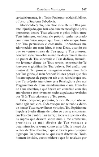 ORAÇÕES

E

MEDITAÇÕES

247

verdadeiramente, és o Todo-Poderoso, o Mais Sublime,
o Justo, a Suprema Sabedoria.
Glorificado és Tu, o Senhor meu Deus! Olha para
este Injustiçado, que tem sido duramente afligido pelos
opressores dentre Tuas criaturas e pelos infiéis entre
Teus inimigos, embora ele próprio tenha recusado
emitir um único suspiro que fosse, a não ser que fosse
por Tua permissão e comando. Encontrava-me
adormecido em meu leito, ó meu Deus, quando eis
que os ventos suaves de Tua graça e Tua amorosa
bondade sopraram sobre mim e me despertaram através
do poder de Tua soberania e Tuas dádivas, fazendome levantar diante de Teus servos, expressando-Te
louvores e glorificando Tua palavra. Foi então, que
muitos de Teu povo se insurgiram contra mim. Juro
por Tua glória, ó meu Senhor! Nunca pensei que eles
fossem capazes de perpetrar tais atos, sabedor que sou
que Tu próprio anunciaste esta Revelação a eles nos
Pergaminhos de Teus mandamentos e nas Epístolas
de Teus decretos, e que fizeste um convênio com eles
em relação a este jovem em todas as palavras reveladas
por Ti às Tuas criaturas e a Teu povo.
Estou perplexo, portanto, ó meu Deus, e não sei
como agir com eles. Toda vez que me retenho e deixo
de louvar Tuas maravilhosas virtudes, Teu Espírito me
impele a bradar diante de todos os que se encontram
em Teu céu e sobre Tua terra; e toda vez que me calo,
os sopros que descem sobre mim e me arrebatam,
provindos da mão direita de Tua vontade e
determinação, vejo-me como uma folha à mercê dos
ventos de Teu decreto, e que é levada para qualquer
lugar que Tu permitas ou que assim determine. Todo
homem de visão, que considera o que foi revelado por

 