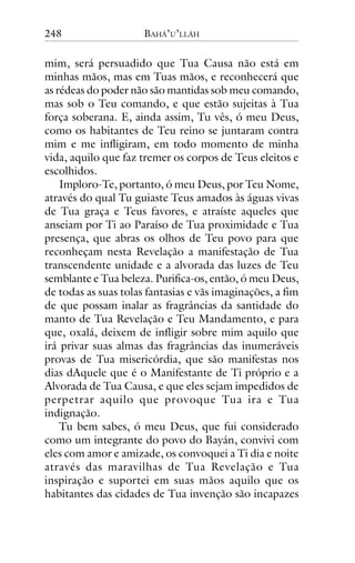 248

BAHÁ’U’LLÁH

mim, será persuadido que Tua Causa não está em
minhas mãos, mas em Tuas mãos, e reconhecerá que
as rédeas do poder não são mantidas sob meu comando,
mas sob o Teu comando, e que estão sujeitas à Tua
força soberana. E, ainda assim, Tu vês, ó meu Deus,
como os habitantes de Teu reino se juntaram contra
mim e me infligiram, em todo momento de minha
vida, aquilo que faz tremer os corpos de Teus eleitos e
escolhidos.
Imploro-Te, portanto, ó meu Deus, por Teu Nome,
através do qual Tu guiaste Teus amados às águas vivas
de Tua graça e Teus favores, e atraíste aqueles que
anseiam por Ti ao Paraíso de Tua proximidade e Tua
presença, que abras os olhos de Teu povo para que
reconheçam nesta Revelação a manifestação de Tua
transcendente unidade e a alvorada das luzes de Teu
semblante e Tua beleza. Purifica-os, então, ó meu Deus,
de todas as suas tolas fantasias e vãs imaginações, a fim
de que possam inalar as fragrâncias da santidade do
manto de Tua Revelação e Teu Mandamento, e para
que, oxalá, deixem de infligir sobre mim aquilo que
irá privar suas almas das fragrâncias das inumeráveis
provas de Tua misericórdia, que são manifestas nos
dias dAquele que é o Manifestante de Ti próprio e a
Alvorada de Tua Causa, e que eles sejam impedidos de
perpetrar aquilo que provoque Tua ira e Tua
indignação.
Tu bem sabes, ó meu Deus, que fui considerado
como um integrante do povo do Bayán, convivi com
eles com amor e amizade, os convoquei a Ti dia e noite
através das maravilhas de Tua Revelação e Tua
inspiração e suportei em suas mãos aquilo que os
habitantes das cidades de Tua invenção são incapazes

 