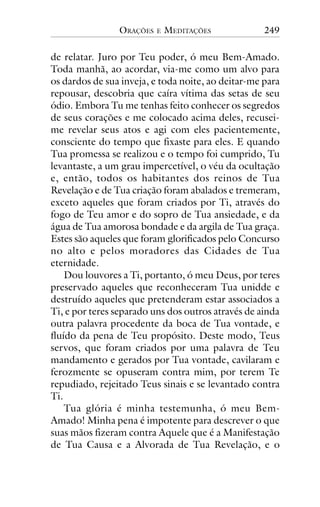 ORAÇÕES

E

MEDITAÇÕES

249

de relatar. Juro por Teu poder, ó meu Bem-Amado.
Toda manhã, ao acordar, via-me como um alvo para
os dardos de sua inveja, e toda noite, ao deitar-me para
repousar, descobria que caíra vítima das setas de seu
ódio. Embora Tu me tenhas feito conhecer os segredos
de seus corações e me colocado acima deles, recuseime revelar seus atos e agi com eles pacientemente,
consciente do tempo que fixaste para eles. E quando
Tua promessa se realizou e o tempo foi cumprido, Tu
levantaste, a um grau impercetível, o véu da ocultação
e, então, todos os habitantes dos reinos de Tua
Revelação e de Tua criação foram abalados e tremeram,
exceto aqueles que foram criados por Ti, através do
fogo de Teu amor e do sopro de Tua ansiedade, e da
água de Tua amorosa bondade e da argila de Tua graça.
Estes são aqueles que foram glorificados pelo Concurso
no alto e pelos moradores das Cidades de Tua
eternidade.
Dou louvores a Ti, portanto, ó meu Deus, por teres
preservado aqueles que reconheceram Tua unidde e
destruído aqueles que pretenderam estar associados a
Ti, e por teres separado uns dos outros através de ainda
outra palavra procedente da boca de Tua vontade, e
fluído da pena de Teu propósito. Deste modo, Teus
servos, que foram criados por uma palavra de Teu
mandamento e gerados por Tua vontade, cavilaram e
ferozmente se opuseram contra mim, por terem Te
repudiado, rejeitado Teus sinais e se levantado contra
Ti.
Tua glória é minha testemunha, ó meu BemAmado! Minha pena é impotente para descrever o que
suas mãos fizeram contra Aquele que é a Manifestação
de Tua Causa e a Alvorada de Tua Revelação, e o

 