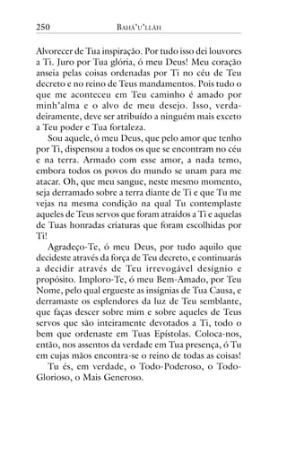 250

BAHÁ’U’LLÁH

Alvorecer de Tua inspiração. Por tudo isso dei louvores
a Ti. Juro por Tua glória, ó meu Deus! Meu coração
anseia pelas coisas ordenadas por Ti no céu de Teu
decreto e no reino de Teus mandamentos. Pois tudo o
que me aconteceu em Teu caminho é amado por
minh’alma e o alvo de meu desejo. Isso, verdadeiramente, deve ser atribuído a ninguém mais exceto
a Teu poder e Tua fortaleza.
Sou aquele, ó meu Deus, que pelo amor que tenho
por Ti, dispensou a todos os que se encontram no céu
e na terra. Armado com esse amor, a nada temo,
embora todos os povos do mundo se unam para me
atacar. Oh, que meu sangue, neste mesmo momento,
seja derramado sobre a terra diante de Ti e que Tu me
vejas na mesma condição na qual Tu contemplaste
aqueles de Teus servos que foram atraídos a Ti e aquelas
de Tuas honradas criaturas que foram escolhidas por
Ti!
Agradeço-Te, ó meu Deus, por tudo aquilo que
decideste através da força de Teu decreto, e continuarás
a decidir através de Teu irrevogável desígnio e
propósito. Imploro-Te, ó meu Bem-Amado, por Teu
Nome, pelo qual ergueste as insígnias de Tua Causa, e
derramaste os esplendores da luz de Teu semblante,
que faças descer sobre mim e sobre aqueles de Teus
servos que são inteiramente devotados a Ti, todo o
bem que ordenaste em Tuas Epístolas. Coloca-nos,
então, nos assentos da verdade em Tua presença, ó Tu
em cujas mãos encontra-se o reino de todas as coisas!
Tu és, em verdade, o Todo-Poderoso, o TodoGlorioso, o Mais Generoso.

 