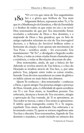 ORAÇÕES

E

MEDITAÇÕES

251

*O LOUVOR que raiou de Teu augustíssimo
Ser e a glória que brilhou de Tua mais
fulgurante Beleza, repousem sobre Ti, ó Tu
que és a Manifestação da Grandeza, o Rei da Eternidade
e o Senhor de todos os que estão no céu e na terra!
Dou testemunho de que por Teu intermédio foram
revelados a soberania de Deus e Seu domínio, e a
majestade de Deus e Sua grandeza; que os Sóis de
antigo esplendor reluziam no céu do Teu irrevogável
decreto, e a Beleza do Invisível brilhou sobre o
horizonte da criação. Com apenas um movimento de
Tua Pena – testifico ainda – foi executado Teu
mandamento: “Sê Tu”, e divulgado o Segredo oculto
de Deus, e todas as coisas criadas foram chamadas para
a existência, e todas as Revelações desceram do alto.
Dou testemunho, ainda, de que a beleza do Ser
Adorado se revelou através de Tua beleza, e a face do
Desejado se irradiou através de Tua face, e, por uma
palavra Tua, julgaste entre todas as coisas criadas,
fazendo Teus devotos ascenderem ao cume da glória e
os infiéis caírem no mais baixo dos abismos.
Quem Te conheceu – dou testemunho – conheceu
a Deus, e quem atingiu Tua presença atingiu a presença
de Deus. Grande, pois, é a felicidade de quem acreditou
em Ti e em Teus sinais, se humilhou perante Tua
soberania, alcançou a honra do Teu encontro, atingiu
a aprovação da Tua vontade, de Ti se aproximou, ao
Teu redor se moveu, e ante o Teu trono se apresentou.
E infeliz quem transgrediu contra Ti e Te negou,
repelindo Teus sinais, desafiando Tua soberania e se
levantando contra Ti; quem se tornou orgulhoso ante
Tua face e discutiu Teus testemunhos, fugindo de Teu
domínio e mandato, e sendo incluído no número dos

!"#

*A Epístola de Visitação

 
