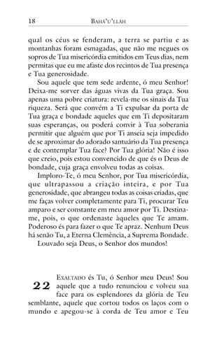 18

BAHÁ’U’LLÁH

qual os céus se fenderam, a terra se partiu e as
montanhas foram esmagadas, que não me negues os
sopros de Tua misericórdia emitidos em Teus dias, nem
permitas que eu me afaste dos recintos de Tua presença
e Tua generosidade.
Sou aquele que tem sede ardente, ó meu Senhor!
Deixa-me sorver das águas vivas da Tua graça. Sou
apenas uma pobre criatura: revela-me os sinais da Tua
riqueza. Será que convém a Ti expulsar da porta de
Tua graça e bondade aqueles que em Ti depositaram
suas esperanças, ou poderá convir à Tua soberania
permitir que alguém que por Ti anseia seja impedido
de se aproximar do adorado santuário da Tua presença
e de contemplar Tua face? Por Tua glória! Não é isso
que creio, pois estou convencido de que és o Deus de
bondade, cuja graça envolveu todas as coisas.
Imploro-Te, ó meu Senhor, por Tua misericórdia,
que ultrapassou a criação inteira, e por Tua
generosidade, que abrangeu todas as coisas criadas, que
me faças volver completamente para Ti, procurar Teu
amparo e ser constante em meu amor por Ti. Destiname, pois, o que ordenaste àqueles que Te amam.
Poderoso és para fazer o que Te apraz. Nenhum Deus
há senão Tu, a Eterna Clemência, a Suprema Bondade.
Louvado seja Deus, o Senhor dos mundos!

!!

EXALTADO és Tu, ó Senhor meu Deus! Sou
aquele que a tudo renunciou e volveu sua
face para os esplendores da glória de Teu
semblante, aquele que cortou todos os laços com o
mundo e apegou-se à corda de Teu amor e Teu

 