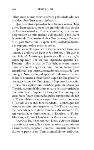 252

BAHÁ’U’LLÁH

infiéis cujos nomes foram inscritos pelos dedos do Teu
mando sobre Tuas santas Epístolas.
Que os santos sopros dos Teus favores, ó meu Deus
e meu Bem-Amado, me sejam emitidos da mão direita
de Tua misericórdia e Tua benevolência, para que me
desprendam de mim mesmo e do mundo, e me levem
às cortes da Tua proximidade e Tua presença. Potente
és Tu para fazer o que Te apraz. Eras, verdadeiramente,
e és supremo sobre todas as coisas.
Que sobre Ti repousem a lembrança de Deus e Seu
louvor, e a glória de Deus e Seu brilho, ó Tu que és
Sua Beleza! Atesto que jamais os olhos da criação
contemplaram um ser tão injuriado quanto Tu.
Durante todos os dias de Tua vida, estiveste imerso
num oceano de angústias; num tempo, acorrentado
em grilhões; em outro, ameaçado pela espada de Teus
inimigos. No entanto, a despeito de tudo isso, exortaste
todos os homens a observarem o que Te fora prescrito
por Aquele que é o Onisciente, a Suprema Sabedoria.
Seja meu espírito um sacrifício pelas injustiças por
Ti sofridas, e minh’alma um resgate pelas adversidades
que sustentaste. Suplico a Deus, por Ti e por aqueles
cujas faces foram iluminadas pelos esplendores da luz
do Teu semblante – aqueles que observaram, por amor
a Ti, tudo o que lhes fora mandado – suplico que Ele
remova os véus interpostos entre Ti e Tuas criaturas e
me conceda o bem deste mundo e do vindouro. És,
em verdade, o Onipotente, o Excelso, o TodoGlorioso, a Eterna Clemência, o Mais Compassivo.
Abençoa Tu, ó Senhor meu Deus, a Árvore Divina
e suas folhas e seus galhos e seus ramos e suas vergônteas
e seus renovos, enquanto durarem Teus mais excelentes
títulos e persistirem Teus augustíssimos atributos.

 