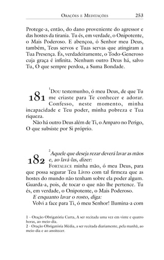 ORAÇÕES

E

MEDITAÇÕES

253

Protege-a, então, do dano proveniente do agressor e
das hostes da tirania. Tu és, em verdade, o Onipotente,
o Mais Poderoso. E abençoa, ó Senhor meu Deus,
também, Teus servos e Tuas servas que atingiram a
Tua Presença. És, verdadeiramente, o Todo-Generoso
cuja graça é infinita. Nenhum outro Deus há, salvo
Tu, O que sempre perdoa, a Suma Bondade.

!"!

1

DOU testemunho, ó meu Deus, de que Tu
me criaste para Te conhecer e adorar.
Confesso, neste momento, minha
incapacidade e Teu poder, minha pobreza e Tua
riqueza.
Não há outro Deus além de Ti, o Amparo no Perigo,
O que subsiste por Si próprio.

2

Aquele que deseja rezar deverá lavar as mãos
e, ao lavá-las, dizer:
FORTALECE minha mão, ó meu Deus, para
que possa segurar Teu Livro com tal firmeza que as
hostes do mundo não tenham sobre ela poder algum.
Guarda-a, pois, de tocar o que não lhe pertence. Tu
és, em verdade, o Onipotente, o Mais Poderoso.
E enquanto lavar o rosto, diga:
Volvi a face para Ti, ó meu Senhor! Ilumina-a com

!"#

1 - Oração Obrigatória Curta, A ser recitada uma vez em vinte e quatro
horas, ao meio-dia.
2 - Oração Obrigatória Média, a ser recitada diariamente, pela manhã, ao
meio-dia e ao anoitecer.

 