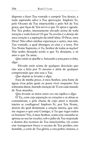 256

BAHÁ’U’LLÁH

disposto a fazer Tua vontade e cumprir Teu desejo, a
nada aspirando salvo à Tua aprovação. Imploro-Te,
pelo Oceano da Tua misericórdia e pelo Sol da Tua
graça, que faças de Teu servo o que Te apraz e agrada.
Por Teu poder, imensamente elevado acima de toda
menção e todo louvor! O que Tu revelas é o desejo do
meu coração e a aspiração da minh’alma. Ó Deus, meu
Deus! Não olhes minhas esperanças e ações, mas sim,
Tua vontade, a qual abrangeu os céus e a terra. Por
Teu Nome Supremo, ó Tu, Senhor de todas as nações!
Não tenho desejado senão o que Tu desejaste, e só
amo o que Tu amas.
Que então se ajoelhe e, baixando a testa para o chão,
diga:
Elevado estás acima de qualquer descrição que
não seja a feita por Ti mesmo e além de qualquer
compreensão que não seja a Tua.
Que depois se levante e diga:
Faze de minha prece, ó meu Senhor, uma fonte de
águas vivas pelas quais eu possa viver enquanto Tua
soberania durar, fazendo menção de Ti em cada mundo
de Teus mundos.
Que levante as mãos outra vez em súplica e diga:
Ó Tu, com cuja separação os corações e as almas se
consumiram, e pela chama de cujo amor o mundo
inteiro se conflagrou! Imploro-Te, por Teu Nome,
através do qual dominaste a criação inteira, que não
me negues o que está Contigo, ó Tu que reges todos
os homens! Vês, ó meu Senhor, como este estranho se
apressa ao seu lar excelso, sob o pálio da Tua majestade
e dentro dos recintos da Tua misericórdia; vês como
este transgressor busca o oceano de Teu perdão; este
humilde, a corte de Tua glória; e esta pobre criatura, o

 