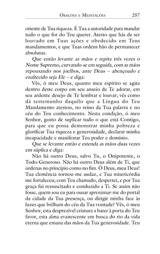 ORAÇÕES

E

MEDITAÇÕES

257

oriente de Tua riqueza. É Tua a autoridade para mandar
tudo o que for do Teu querer. Atesto que hás de ser
louvado em Tuas ações e obedecido em Teus
mandamentos, e que Tuas ordens hão de permanecer
absolutas.
Que então levante as mãos e repita três vezes o
Nome Supremo, curvando-se em seguida, com as mãos
repousando nos joelhos, ante Deus – abençoado e
enaltecido seja Ele – e diga:
Vês, ó meu Deus, quanto meu espírito se agita
dentro deste corpo em seu anseio de Te adorar, em
seu ardente desejo de Te lembrar e louvar; vês como
dá testemunho daquilo que a Língua do Teu
Mandamento atestou, no reino da Tua palavra e no
céu do Teu conhecimento. Nesta condição, ó meu
Senhor, gosto de suplicar tudo o que está Contigo,
para que eu possa demonstrar minha pobreza e
glorificar Tua riqueza e generosidade, declarar minha
incapacidade e manifestar Teu poder e domínio.
Que se levante então e estenda as mãos duas vezes
em súplica e diga:
Não há outro Deus, salvo Tu, o Onipotente, o
Todo-Generoso. Não há outro Deus além de Ti, que
ordenas no princípio como no fim. Ó Deus, meu Deus!
Tua clemência tornou-me audaz, e Tua misericórdia
me fortaleceu; com Teu chamado, despertei, e por Tua
graça fui ressuscitado e conduzido a Ti. Se assim não
fosse, quem sou eu para ousar aproximar-me do portal
da cidade da Tua presença, ou dirigir minha face às
luzes que brilham do céu da Tua vontade? Vês, ó meu
Senhor, esta desprezível criatura a bater à porta do Teu
favor, esta alma evanescente em busca do rio da vida
eterna que emana das mãos da Tua generosidade. Teu

 