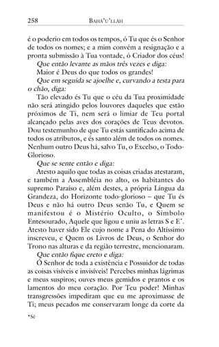 258

BAHÁ’U’LLÁH

é o poderio em todos os tempos, ó Tu que és o Senhor
de todos os nomes; e a mim convém a resignação e a
pronta submissão à Tua vontade, ó Criador dos céus!
Que então levante as mãos três vezes e diga:
Maior é Deus do que todos os grandes!
Que em seguida se ajoelhe e, curvando a testa para
o chão, diga:
Tão elevado és Tu que o céu da Tua proximidade
não será atingido pelos louvores daqueles que estão
próximos de Ti, nem será o limiar de Teu portal
alcançado pelas aves dos corações de Teus devotos.
Dou testemunho de que Tu estás santificado acima de
todos os atributos, e és santo além de todos os nomes.
Nenhum outro Deus há, salvo Tu, o Excelso, o TodoGlorioso.
Que se sente então e diga:
Atesto aquilo que todas as coisas criadas atestaram,
e também a Assembléia no alto, os habitantes do
supremo Paraíso e, além destes, a própria Língua da
Grandeza, do Horizonte todo-glorioso – que Tu és
Deus e não há outro Deus senão Tu, e Quem se
manifestou é o Mistério Oculto, o Símbolo
Entesourado, Aquele que ligou e uniu as letras S e E*.
Atesto haver sido Ele cujo nome a Pena do Altíssimo
inscreveu, e Quem os Livros de Deus, o Senhor do
Trono nas alturas e da região terrestre, mencionaram.
Que então fique ereto e diga:
Ó Senhor de toda a existência e Possuidor de todas
as coisas visíveis e invisíveis! Percebes minhas lágrimas
e meus suspiros; ouves meus gemidos e prantos e os
lamentos do meu coração. Por Teu poder! Minhas
transgressões impediram que eu me aproximasse de
Ti; meus pecados me conservaram longe da corte da
*Sê

 