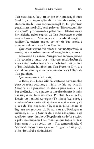 ORAÇÕES

E

MEDITAÇÕES

259

Tua santidade. Teu amor me enriqueceu, ó meu
Senhor, e a separação de Ti me destruiu, e o
afastamento de Ti me consumiu. Suplico-Te – por Tuas
pegadas nesta solidão, pelas palavras “Eis-me aqui! Eisme aqui!” pronunciadas pelos Teus Eleitos nesta
imensidade, pelos sopros da Tua Revelação e pelas
suaves brisas do Alvorecer da Tua Manifestação –
suplico-Te, ordena que eu contemple Tua beleza e
observe tudo o que está em Teu Livro.
Que então repita três vezes o Nome Supremo, se
curve, com as mãos repousando nos joelhos, e diga:
Louvores a Ti, ó meu Deus, por me haveres ajudado
a Te recordar e louvar, por me haveres revelado Aquele
que é a Aurora dos Teus sinais e me feito curvar perante
a Tua Deidade, humilde em Tua Presença Divina e
reconhecendo o que foi pronunciado pelos Lábios da
Tua grandeza.
Que se levante então e diga:
Ó Deus, meu Deus! Minhas costas se curvam sob o
peso de meus pecados, e minha incúria me destrói.
Sempre que pondero minhas ações más e Tua
benevolência, meu coração se dissolve dentro de mim
e o sangue me ferve nas veias. Por Tua Beleza, ó Tu,
Desejo do mundo! Ao erguer-Te minha face, coro, e
minhas mãos ansiosas não se atrevem a estender-se para
o céu da Tua bondade. Vês, ó meu Deus, como as
lágrimas me impedem de Te mencionar e Te elogiar as
virtudes, ó Tu, o Senhor do Trono nas alturas e da
região terrestre! Imploro-Te, pelos sinais do Teu Reino
e pelos mistérios do Teu Domínio, que trates os Teus
bem-amados de acordo com Tua generosidade, ó
Senhor de todos os seres, e como é digno de Tua graça,
ó Rei do visível e do invisível!

 