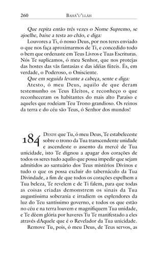 260

BAHÁ’U’LLÁH

Que repita então três vezes o Nome Supremo, se
ajoelhe, baixe a testa ao chão, e diga:
Louvores a Ti, ó nosso Deus, por nos teres enviado
o que nos faça aproximarmos de Ti, e concedido todo
o bem que ordenaste em Teus Livros e Tuas Escrituras.
Nós Te suplicamos, ó meu Senhor, que nos protejas
das hostes das vãs fantasias e das idéias fúteis. És, em
verdade, o Poderoso, o Onisciente.
Que em seguida levante a cabeça, sente e diga:
Atesto, ó meu Deus, aquilo de que deram
testemunho os Teus Eleitos, e reconheço o que
reconheceram os habitantes do mais alto Paraíso e
aqueles que rodeiam Teu Trono grandioso. Os reinos
da terra e do céu são Teus, ó Senhor dos mundos!

!"#

DESDE que Tu, ó meu Deus, Te estabeleceste
sobre o trono da Tua transcendente unidade
e ascendeste o assento da mercê de Tua
unicidade, isto Te dignou a apagar dos corações de
todos os seres tudo aquilo que possa impedir que sejam
admitidos ao santuário dos Teus mistérios Divinos e
tudo o que os possa excluir do tabernáculo da Tua
Divindade, a fim de que todos os corações espelhem a
Tua beleza, Te revelem e de Ti falem, para que todas
as coisas criadas demonstrem os sinais da Tua
augustíssima soberania e irradiem os esplendores da
luz do Teu santíssimo governo, e todos os que estão
no céu e na terra louvem e magnifiquem Tua unidade,
e Te dêem glória por haveres Tu Te manifestado a eles
através dAquele que é o Revelador da Tua unicidade.
Remove Tu, pois, ó meu Deus, de Teus servos, as

 