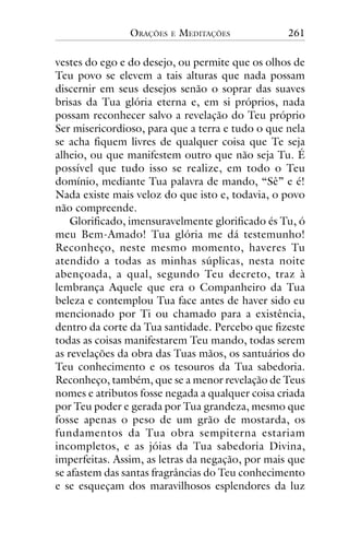 ORAÇÕES

E

MEDITAÇÕES

261

vestes do ego e do desejo, ou permite que os olhos de
Teu povo se elevem a tais alturas que nada possam
discernir em seus desejos senão o soprar das suaves
brisas da Tua glória eterna e, em si próprios, nada
possam reconhecer salvo a revelação do Teu próprio
Ser misericordioso, para que a terra e tudo o que nela
se acha fiquem livres de qualquer coisa que Te seja
alheio, ou que manifestem outro que não seja Tu. É
possível que tudo isso se realize, em todo o Teu
domínio, mediante Tua palavra de mando, “Sê” e é!
Nada existe mais veloz do que isto e, todavia, o povo
não compreende.
Glorificado, imensuravelmente glorificado és Tu, ó
meu Bem-Amado! Tua glória me dá testemunho!
Reconheço, neste mesmo momento, haveres Tu
atendido a todas as minhas súplicas, nesta noite
abençoada, a qual, segundo Teu decreto, traz à
lembrança Aquele que era o Companheiro da Tua
beleza e contemplou Tua face antes de haver sido eu
mencionado por Ti ou chamado para a existência,
dentro da corte da Tua santidade. Percebo que fizeste
todas as coisas manifestarem Teu mando, todas serem
as revelações da obra das Tuas mãos, os santuários do
Teu conhecimento e os tesouros da Tua sabedoria.
Reconheço, também, que se a menor revelação de Teus
nomes e atributos fosse negada a qualquer coisa criada
por Teu poder e gerada por Tua grandeza, mesmo que
fosse apenas o peso de um grão de mostarda, os
fundamentos da Tua obra sempiterna estariam
incompletos, e as jóias da Tua sabedoria Divina,
imperfeitas. Assim, as letras da negação, por mais que
se afastem das santas fragrâncias do Teu conhecimento
e se esqueçam dos maravilhosos esplendores da luz

 