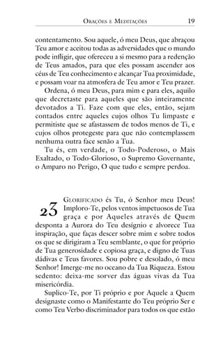 ORAÇÕES

E

MEDITAÇÕES

19

contentamento. Sou aquele, ó meu Deus, que abraçou
Teu amor e aceitou todas as adversidades que o mundo
pode infligir, que ofereceu a si mesmo para a redenção
de Teus amados, para que eles possam ascender aos
céus de Teu conhecimento e alcançar Tua proximidade,
e possam voar na atmosfera de Teu amor e Teu prazer.
Ordena, ó meu Deus, para mim e para eles, aquilo
que decretaste para aqueles que são inteiramente
devotados a Ti. Faze com que eles, então, sejam
contados entre aqueles cujos olhos Tu limpaste e
permitiste que se afastassem de todos menos de Ti, e
cujos olhos protegeste para que não contemplassem
nenhuma outra face senão a Tua.
Tu és, em verdade, o Todo-Poderoso, o Mais
Exaltado, o Todo-Glorioso, o Supremo Governante,
o Amparo no Perigo, O que tudo e sempre perdoa.

GLORIFICADO és Tu, ó Senhor meu Deus!
Imploro-Te, pelos ventos impetuosos de Tua
graça e por Aqueles através de Quem
desponta a Aurora do Teu desígnio e alvorece Tua
inspiração, que faças descer sobre mim e sobre todos
os que se dirigiram a Teu semblante, o que for próprio
de Tua generosidade e copiosa graça, e digno de Tuas
dádivas e Teus favores. Sou pobre e desolado, ó meu
Senhor! Imerge-me no oceano da Tua Riqueza. Estou
sedento: deixa-me sorver das águas vivas da Tua
misericórdia.
Suplico-Te, por Ti próprio e por Aquele a Quem
designaste como o Manifestante do Teu próprio Ser e
como Teu Verbo discriminador para todos os que estão

!"

 