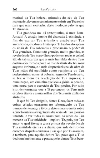 262

BAHÁ’U’LLÁH

matinal da Tua beleza, oriundos do céu da Tua
majestade, devem necessariamente existir em Teu reino
para que sejam exaltadas, deste modo, as palavras que
Te afirmam.
Tua grandeza me dá testemunho, ó meu BemAmado! A criação inteira foi chamada à existência a
fim de exaltar Teu triunfo e estabelecer Tua
ascendência, e todos os limites por Ti fixados são apenas
os sinais de Tua soberania e proclamam o poder da
Tua grandeza. Como são grandes, muito grandes, as
revelações de Teu maravilhoso poder em todas as coisas!
São de tal natureza que as mais humildes dentre Tuas
criaturas foi tornada por Ti o manifestante do Teu mais
augusto atributo, e o mais desprezível sinal da obra de
Tuas mãos foi escolhido como recipiente do Teu
poderosíssimo nome. A pobreza, segundo Teu decreto,
se fez o meio da revelação de Tua riqueza; a
humilhação, um caminho que leva à glória; o pecado,
uma causa para o exercício de Teu perdão. Por tudo
isto, demonstraste que a Ti pertencem os Teus mais
excelsos títulos e as maravilhas dos Teus mais exaltados
atributos.
Já que foi Teu desígnio, ó meu Deus, fazer todas as
coisas criadas entrarem no tabernáculo de Tua
transcendente graça e favor, e determinaste emitir sobre
a criação inteira as fragrâncias das vestes da Tua gloriosa
unidade, e ver todas as coisas com os olhos da Tua
mercê e da Tua unicidade – imploro-Te, pois, por Teu
amor, o qual fizeste a causa primaz das revelações da
Tua santidade eterna e a chama que arde dentro dos
corações daquelas criaturas Tuas que por Ti anseiam,
e também, para aqueles dentre Teu povo que a Ti se
dedicam inteiramente e para aqueles dentre Teus bem-

 